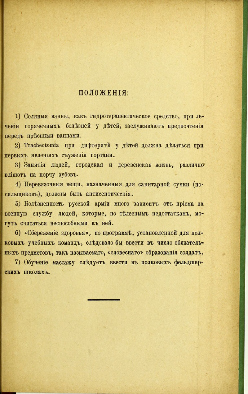 ПОЛОЖЕНІЯ: 1) Соляныя ванны, какъ гидротерапевтическое средство, при іе- ченіи горячечныхъ болѣзней у дѣтей, заслуживаютъ предпочтенія передъ прѣсными ваннами. 2) ТгасЬеоѣотіа при дифтеритѣ у дѣтей должна дѣлаться при первыхъ явленіяхъ съуженія гортани. 3) Занятія людей, городская и деревенская жизнь, различно' вліяютъ на порчу зубовъ. 4) Перевязочныя вещи, назначенныя для санитарной сумки (но- сильщиковъ), должны быть антисептическія. 5) Болѣзненность русской арміи много зависитъ отъ пріема на военную службу людей, которые, по тѣлеснымъ недостаткамъ, мо- гутъ считаться неспособными къ ней. 6) «Сбереженіе здоровья», по программѣ, установленной для пол- ковыхъ учебныхъ командъ, слѣдовало бы ввести въ число обязатель- ныхъ предметовъ, такъ называемаго, «словеснаго» образованія солдатъ. 7) Обученіе массажу слѣдуетъ ввести въ полковыхъ фельдшер- скихъ школахъ.