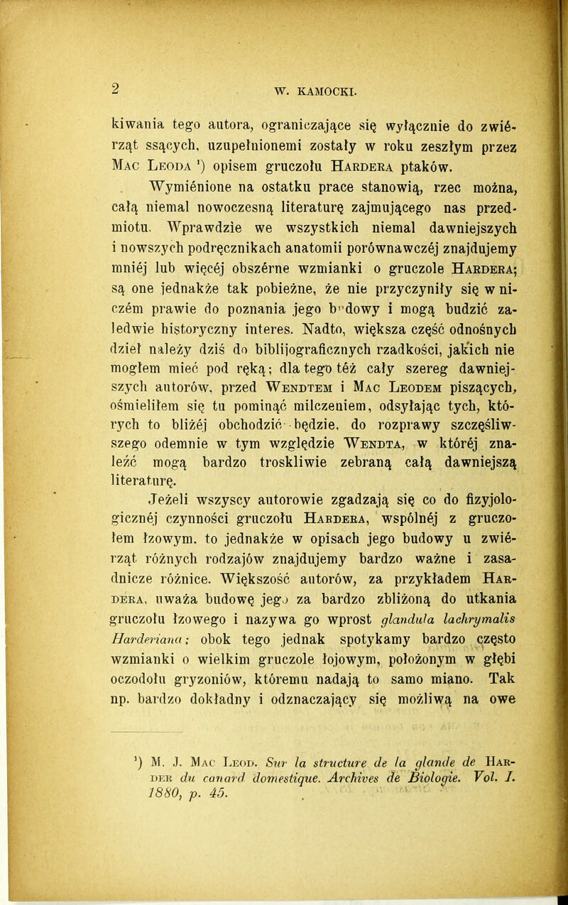 kiwania tego autora, ograniczające się wyłącznie do zwiś- rząt ssących, uzupełnionemi zostały w roku zeszłym przez Mac Leoda ') opisem gruczołu Hardera ptaków. Wymienione na ostatku prace stanowią, rzec można, całą niemal nowoczesną literaturę zajmującego nas przed- miotu. Wprawdzie we wszystkich niemal dawniejszych i nowszych podręcznikach anatomii porównawczej znajdujemy mniej lub więcej obszśrne wzmianki o gruczole Hardera; są one jednakże tak pobieżne, że nie przyczyniły się w ni- czem prawie do poznania jego b''dowy i mogą budzić za- ledwie historyczny interes. Nadto, większa część odnośnych dzieł należy dziś do bibliiograflcznych rzadkości, jakich nie mogłem mieć pod ręką; dla tego też cały szereg dawniej- szych autorów, przed Wendtem i Mac Leodem piszących, ośmieliłem się tu pominąć milczeniem, odsyłając tych, któ- rych to bliżej obchodzić będzie, do rozprawy szczęśliw- szego odemnie w tym względzie Wendta, w której zna- leźć mogą bardzo troskliwie zebraną całą dawniejszą literaturę. Jeżeli wszyscy autorowie zgadzają się co do fizyjolo- gicznej czynności gruczołu Haedeea, wspólnśj z gruczo- łem łzowym. to jednakże w opisach jego budowy u zwie- rząt różnych rodzajów znajdujemy bardzo ważne i zasa- dnicze różnice. Większość autorów, za przykładem Har- dera, uważa budowę jegj za bardzo zbliżoną do utkania gruczołu łzowego i nazywa go wprost glandula lachrymalis Ilarderiana; obok tego jednak spotykamy bardzo często wzmianki o wielkim gruczole łojowym, położonym w głębi oczodołu gryzoniów, któremu nadają to samo miano. Tak np. bardzo dokładny i odznaczający się możliwą na owe ') M. J. Mac Leod. Sur la strucłure de la glande de Har- DER dli canard domestigue. Archives de Biologie. Vol. I. 1880, p. 45.