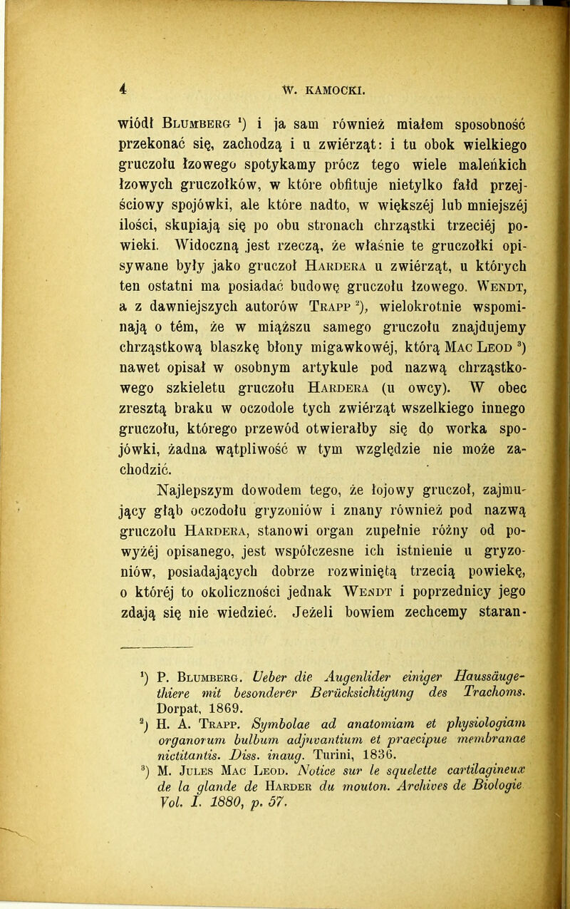 wiódł Blumbbrg *) i ja sam również miałem sposobność przekonać się, zachodzą i u zwierząt: i tu obok wielkiego gruczołu łzowego spotykamy prócz tego wiele maleńkich łzowych gruczołków, w które obfituje nietylko fałd przej- ściowy spojówki, ale które nadto, w większej lub mniejszej ilości, skupiają się po obu stronach chrząstki trzeciej po- wieki. Widoczną jest rzeczą, że właśnie te gruczołki opi- sywane były jako gruczoł Hakdeba u zwierząt, u których ten ostatni ma posiadać budowę gruczołu łzowego. Wendt, a z dawniejszych autorów Trapp wielokrotnie wspomi- nają o tern, że w miąższu samego gruczołu znajdujemy chrząstkową blaszkę błony migawkowej, którą Mac Leod nawet opisał w osobnym artykule pod nazwą chrząstko- wego szkieletu gruczołu Hardera (u owcy). W obec zresztą braku w oczodole tych zwierząt wszelkiego innego gruczołu, którego przewód otwierałby się dp worka spo- jówki, żadna wątpliwość w tym względzie nie może za- chodzić. Najlepszym dowodem tego, że łojowy gruczoł, zajmu- jący głąb oczodołu gryzoniów i znany również pod nazwą gruczołu Hardera, stanowi organ zupełnie różny od po- wyżej opisanego, jest współczesne ich istnienie u gryzo- niów, posiadających dobrze rozwiniętą trzecią powiekę, o której to okoliczności jednak Wejsdt i poprzednicy jego zdają się nie wiedzieć. Jeżeli bowiem zechcemy starań- P. Blumberg. Ueber die Augenlider einiger Haussauge- thiere mit besonderer Berucksichtigung des Trachoms. Dorpat, 1869. ^) H. A. Trapp, Symbolae ad anatomiam et physiologiam organorum bulbum adjuvantium et praecipue membranae nictitantis. Diss. inaug. Turini, 1836, ^) M. JuLES Mac Leod. Noiice sur ie sąuelette cartilagineux de la glande de Hakder da mouton. Archives de Biologie Yol. I. 1880, p. 57.