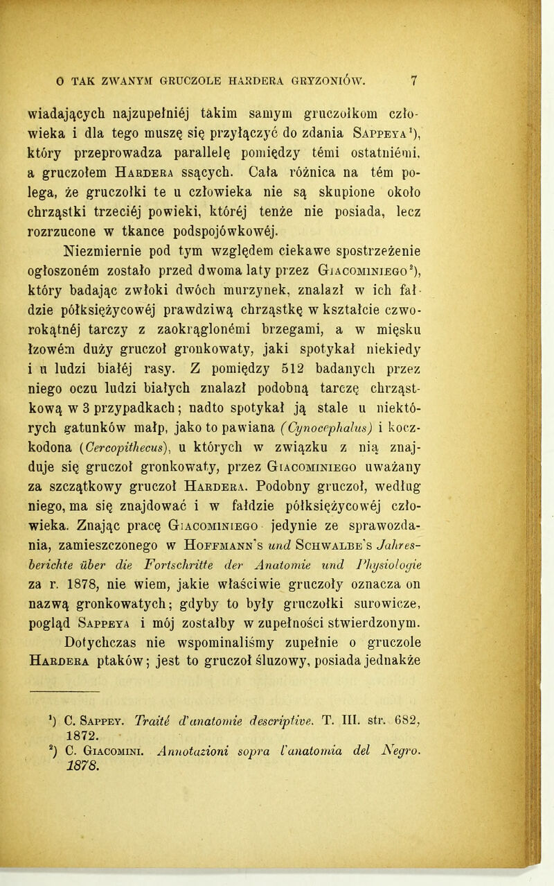 wiadających najzupełniej takim samym gruczoikom czło- wieka i dla tego muszę się przyłączyć do zdania Sappeya'), który przeprowadza parallelę pomiędzy temi ostatniemi, a gruczołem Habdera ssących. Cała różnica na tern po- lega, że gruczolki te u człowieka nie są skupione około chrząstki trzeciej powieki, której tenże nie posiada, lecz rozrzucone w tkance podspojówkowej. Niezmiernie pod tym względem ciekawe spostrzeżenie ogłoszonem zostało przed dwoma laty przez GiAcoMiNiEGo^), który badając zwłoki dwóch murzynek, znalazł w ich fał- dzie półksiężycowej prawdziwą chrząstkę w kształcie czwo- rokątnej tarczy z zaokrąglonymi brzegami, a w mięsku łzowem duży gruczoł groukowaty, jaki spotykał niekiedy i u ludzi białej rasy. Z pomiędzy 512 badanych przez niego oczu ludzi białych znalazł podobną tarczę chrząst- kową w 3 przypadkach; nadto spotykał ją stale u niektó- rych gatunków małp, jako to pawiana (Cynocephalus) i kocz- kodona {Cercopithecus), u których w związku z nią znaj- duje się gruczoł gronkowaty, przez Giacominiego uważany za szczątkowy gruczoł Haedera. Podobny gruczoł, według niego, ma się znajdować i w fałdzie półksiężycowej czło- wieka. Znając pracę Gtiacominiego jedynie ze sprawozda- nia, zamieszczonego w Hoffmann-s und Schwalbb's Jahres- berichte uber die Fortschritte der Anatomie und Physiologie za r. 1878, nie wiem, jakie właściwie gruczoły oznacza on nazwą gronkowatych; gdyby to były gruczołki surowicze, pogląd Sappeya i mój zostałby w zupełności stwierdzonym. Dotychczas nie wspominaliśmy zupełnie o gruczole Harbera ptaków; jest to gruczoł śluzowy, posiada jednakże *) C. Sappey. TraitS dUmałoniie descriptwe. T. III. str. 682, 1872. C. GiACOMiNi. Annotuzioni sopra Canatomia del Negro. 1878.