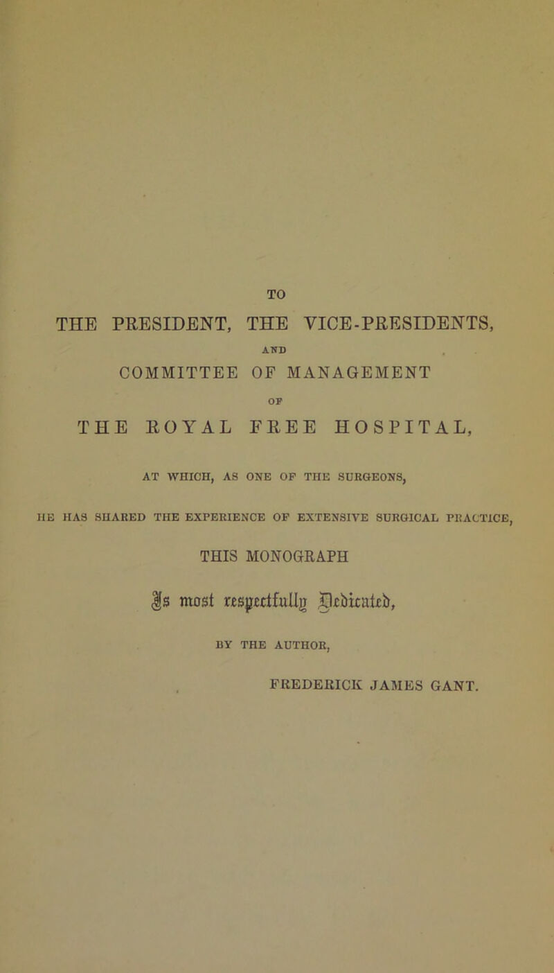 THE PRESIDENT, THE VICE-PRESIDENTS, AND COMMITTEE OF MANAGEMENT Of THE ROYAL FREE HOSPITAL, AT WHICH, AS ONE OF THE SUEGEONS, HE HAS SHARED THE EXPERIENCE OP EXTENSIVE SURGICAL PRACTICE, THIS MONOGRAPH |s most r£sp££tfulljr ^iiiicatib, BY THE AUTHOR, FREDERICK JAMES GANT.