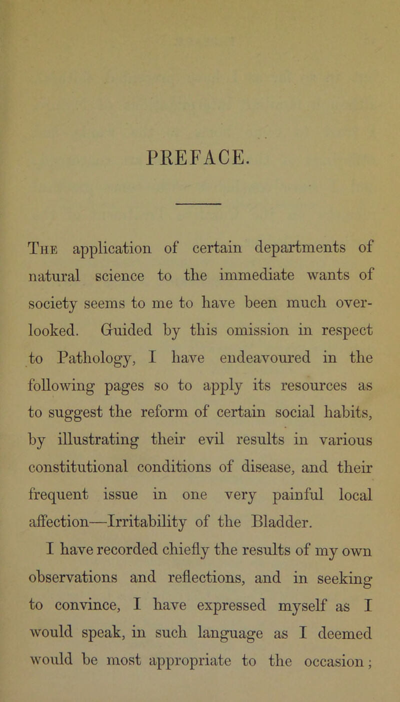 PREFACE. The application of certain departments of natural science to the immediate wants of society seems to me to have been much over- looked. Guided by this omission in respect to Pathology, I have endeavoured in the following pages so to apply its resources as to suggest the reform of certain social habits, by illustrating their evil results in various constitutional conditions of disease, and their frequent issue in one very painful local affection—Irritability of the Bladder. I have recorded chiefly the results of my own observations and reflections, and in seeking- to convince, I have expressed myself as I would speak, in such language as I deemed would be most appropriate to the occasion;