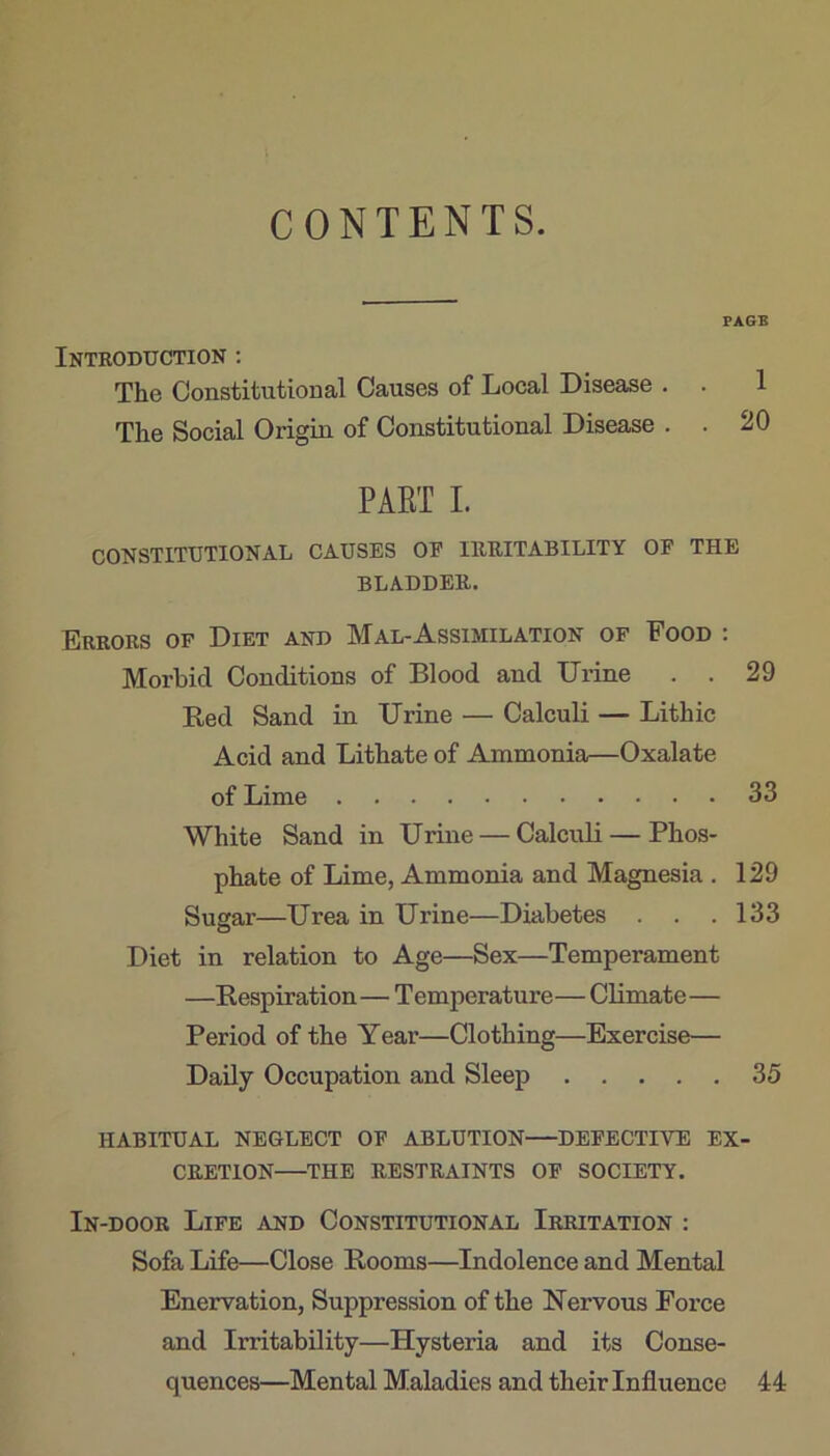 CONTENTS. FAGB Introduction : The Constitutional Causes of Local Disease . . 1 The Social Origin of Constitutional Disease . . 20 PAET I. CONSTITUTIONAL CAUSES OE IRRITABILITY OF THE BLADDER. Errors of Diet and Mal-Assimilation of Food : Morbid Conditions of Blood and Drine . . 29 Bed Sand in Urine — Calculi — Lithic Acid and Lithate of Ammonia—Oxalate of Lime 33 White Sand in Urine — Calculi — Phos- phate of Lime, Ammonia and Magnesia . 129 Sugar—Urea in Urine—Diabetes . . .133 Diet in relation to Age—Sex—Temperament —Respiration— Temperature— Climate— Period of the Year—Clothing—Exercise— Daily Occupation and Sleep 35 HABITUAL NEGLECT OF ABLUTION DEFECTIVE EX- CRETION ^THE RESTRAINTS OF SOCIETY. In-door Life and Constitutional Irritation : Sofa Life—Close Rooms—Indolence and Mental Enervation, Suppression of the Nervous Force and Irritability—Hysteria and its Conse- quences—Mental Maladies and their Influence 44
