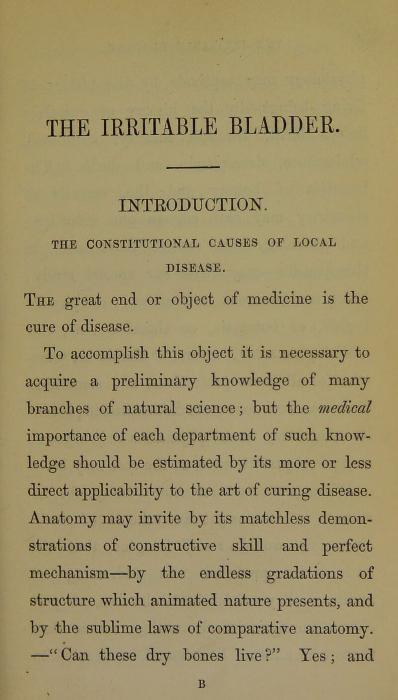 THE IRRITABLE BLADDER. INTEODUCTION. THE CONSTITUTIONAL CAUSES OF LOCAL DISEASE. The great end or object of medicine is the cme of disease. To accomplish this object it is necessary to acquire a preliminary knowledge of many branches of natural science; but the medical importance of each department of such know- ledge should be estimated by its more or less direct applicability to the art of curing disease. Anatomy may invite by its matchless demon- strations of constructive skill and perfect mechanism—^by the endless gradations of structure which animated nature presents, and by the sublime laws of comparative anatomy. —“ Can these dry bones live ?” Yes ; and B