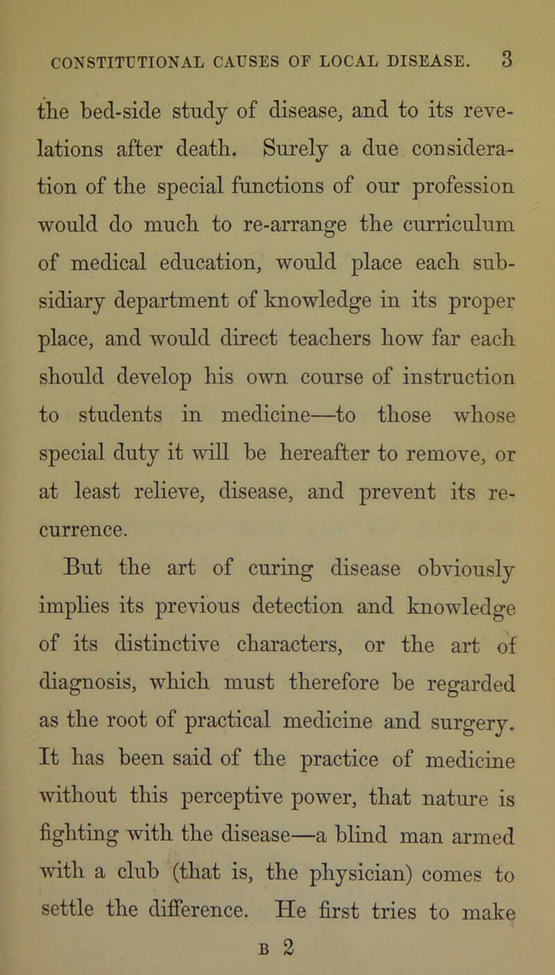 the bed-side study of disease, and to its reve- lations after death. Surely a due considera- tion of the special functions of our profession would do much to re-arrange the curriculum of medical education, would place each sub- sidiary department of knowledge in its proper place, and would direct teachers how far each should develop his own course of instruction to students in medicine—to those whose special duty it will be hereafter to remove, or at least relieve, disease, and prevent its re- currence. But the art of curing disease obviously imphes its previous detection and knowledge of its distinctive characters, or the art of diagnosis, which must therefore be regarded as the root of practical medicine and surgery. It has been said of the practice of medicine without this perceptive power, that nature is fighting with the disease—a blind man armed with a club (that is, the physician) comes to settle the difference. He first tries to make