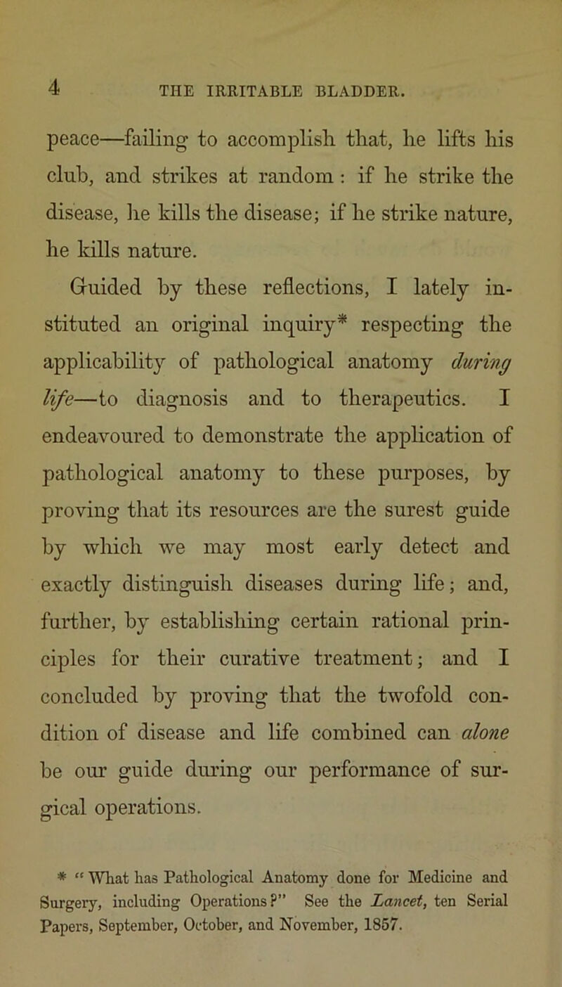 peace—failing to accomplish that, he lifts his club, and strikes at random : if he strike the disease, lie kills the disease; if he strike nature, he kills nature. Giuided by these reflections, I lately in- stituted an original inquiry* respecting the applicability of pathological anatomy during life—to diagnosis and to therapeutics. I endeavoured to demonstrate the appHcation of pathological anatomy to these purposes, by proving that its resources are the surest guide by which we may most early detect and exactly distinguish diseases during life; and, further, by establishing certain rational prin- ciples for their curative treatment; and I concluded by proving that the twofold con- dition of disease and life combined can alone be our guide during our performance of sur- gical operations. * “ What has Pathological Anatomy done for Medicine and Surgery, including Operations?” See the Lancet, ten Serial Papers, September, October, and November, 1857.