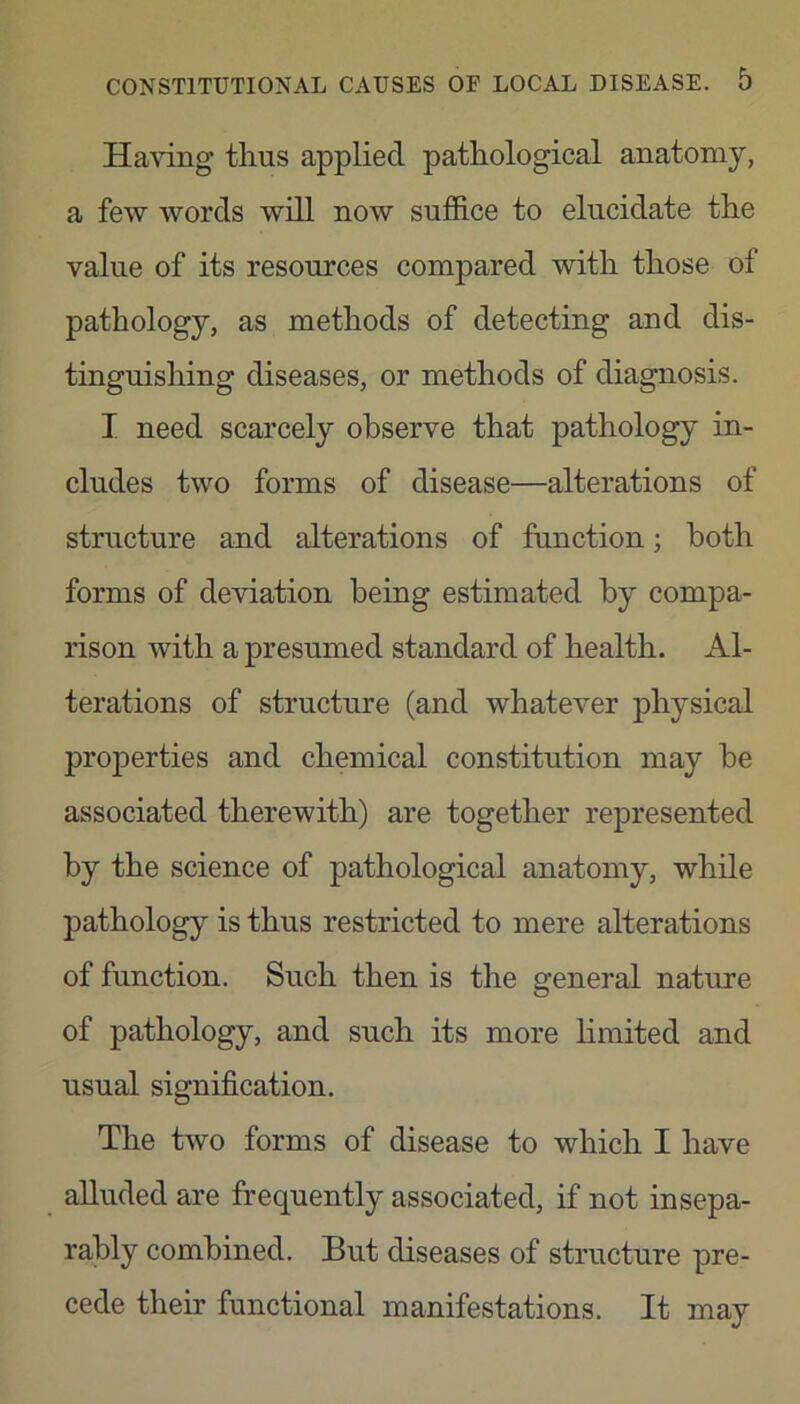 Having thus applied pathological anatomy, a few words will now suffice to elucidate the value of its resources compared with those of pathology, as methods of detecting and dis- tinguishing diseases, or methods of diagnosis. I need scarcely observe that pathology in- cludes two forms of disease—alterations of structure and alterations of function; both forms of deviation being estimated by compa- rison with a presumed standard of health. Al- terations of structure (and whatever physical properties and chemical constitution may be associated therewith) are together represented by the science of pathological anatomy, while pathology is thus restricted to mere alterations of function. Such then is the general nature of pathology, and such its more limited and usual signification. The two forms of disease to which I have alluded are frequently associated, if not insepa- rably combined. But diseases of structure pre- cede their functional manifestations. It may