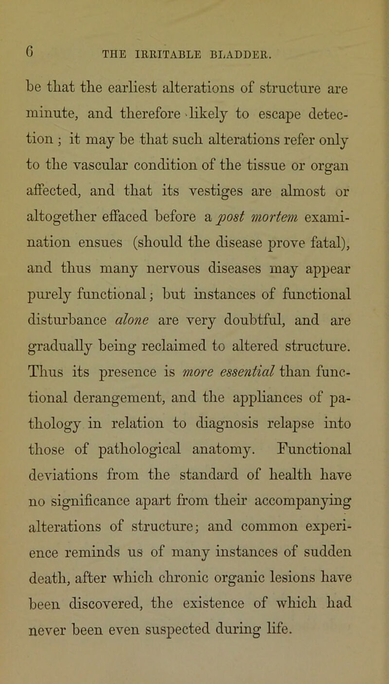 G be tliat tlie earliest alterations of structure are minute, and therefore 'likely to escape detec- tion ; it may be that such alterations refer only to the vascular condition of the tissue or organ affected, and that its vestiges are almost or altogether effaced before a post mortem exami- nation ensues (should the disease prove fatal), and thus many nervous diseases may appear purely functional; but instances of functional disturbance alone are very doubtful, and are gradually being reclaimed to altered structure. Thus its presence is more essential than func- tional derangement, and the appliances of pa- thology in relation to diagnosis relapse into those of pathological anatomy. Functional deviations from the standard of health have no significance apart from them accompanying alterations of structure; and common experi- ence reminds us of many instances of sudden death, after which chronic organic lesions have been discovered, the existence of which had never been even suspected during life.