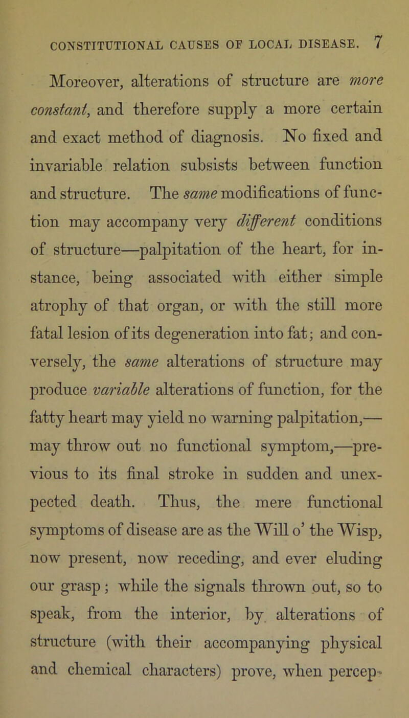 Moreover, alterations of structure are more constant, and therefore supply a more certain and exact method of diagnosis. No fixed and invariable relation subsists between function and structure. The same modifications of func- tion may accompany very different conditions of structure—palpitation of the heart, for in- stance, being associated with either simple atrophy of that organ, or with the still more fatal lesion of its degeneration into fat; and con- versely, the same alterations of structure may produce variable alterations of function, for the fatty heart may yield no warning palpitation,— may throw out no functional symptom,—pre- vious to its final stroke in sudden and unex- pected death. Thus, the mere functional symptoms of disease are as the Will o’ the Wisp, now present, now receding, and ever eluding our grasp; while the signals thrown out, so to speak, from the interior, by alterations of structure (with their accompan5n.ng physical and chemical characters) prove, when percep-