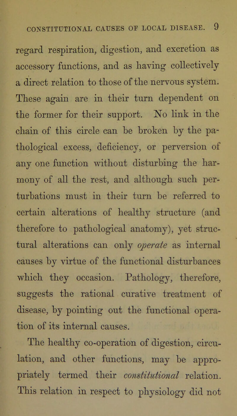 regard respiration, digestion, and excretion as accessory functions, and as having collectively a direct relation to those of the nervous system. These again are in their turn dependent on the former for their support. No link in the chain of tliis circle can he broken by the pa- thological excess, deficiency, or perversion of any one function without disturbing the har- mony of all the rest, and although such per- turbations must in their turn he referred to certain alterations of healthy structure (and therefore to pathological anatomy), yet struc- tural alterations can only operate as internal causes by virtue of the functional disturbances which they occasion. Pathology, therefore, suggests the rational curative treatment of disease, by pointing out the functional opera- tion of its internal causes. The healthy co-operation of digestion, circu- lation, and other functions, may be appro- priately termed their constitutional relation. This relation in respect to physiology did not
