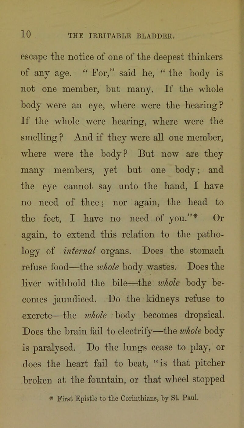 escape the notice of one of the deepest thinkers of any age. “ For,” said he, “ the body is not one member, but many. If the whole body were an eye, where were the hearing? If the whole were hearing, where were the smelling ? And if they were all one member, where were the body? But now are they many members, yet but one body; and the eye cannot say unto the hand, I have no need of thee; nor again, the head to the feet, I have no need of you.”* Or again, to extend this relation to the patho- logy of internal organs. Does the stomach refuse food—the whole body wastes. Does the liver withhold the bile—the whole body be- comes jaundiced. Do the kidneys refuse to excrete—the whole body becomes dropsical. Does the brain fail to electrify—the whole body is paralysed. Do the lungs cease to play, or does the heart fail to beat, “is that pitcher broken at the fountain, or that wheel stopped * First Epistle to the Corinthians, by St. Paul.
