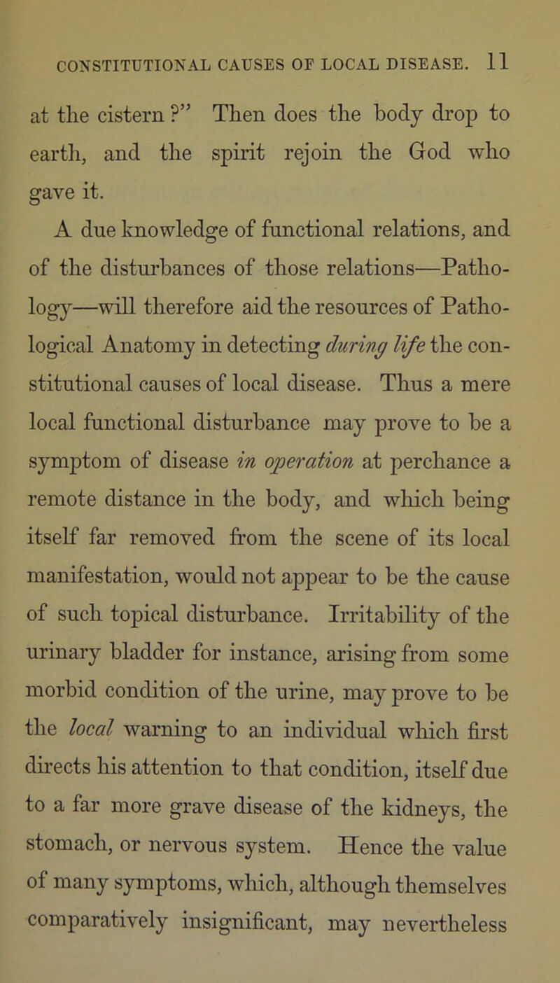 at tlie cistern ?” Then does the body drop to eartli, and the spirit rejoin the God who gave it. A due knowledge of functional relations, and of the disturbances of those relations—Patho- log}^—therefore aid the resources of Patho- logical Anatomy in detecting during life the con- stitutional causes of local disease. Thus a mere local functional disturbance may prove to be a symptom of disease in operation at perchance a remote distance in the body, and wliich being itself far removed from the scene of its local manifestation, would not appear to be the cause of such topical disturbance. Irritability of the urinary bladder for instance, arising from some morbid condition of the urine, may prove to be the local warning to an individual which first directs his attention to that condition, itself due to a far more grave disease of the kidneys, the stomach, or nervous system. Hence the value of many symptoms, which, although themselves comparatively insignificant, may nevertheless