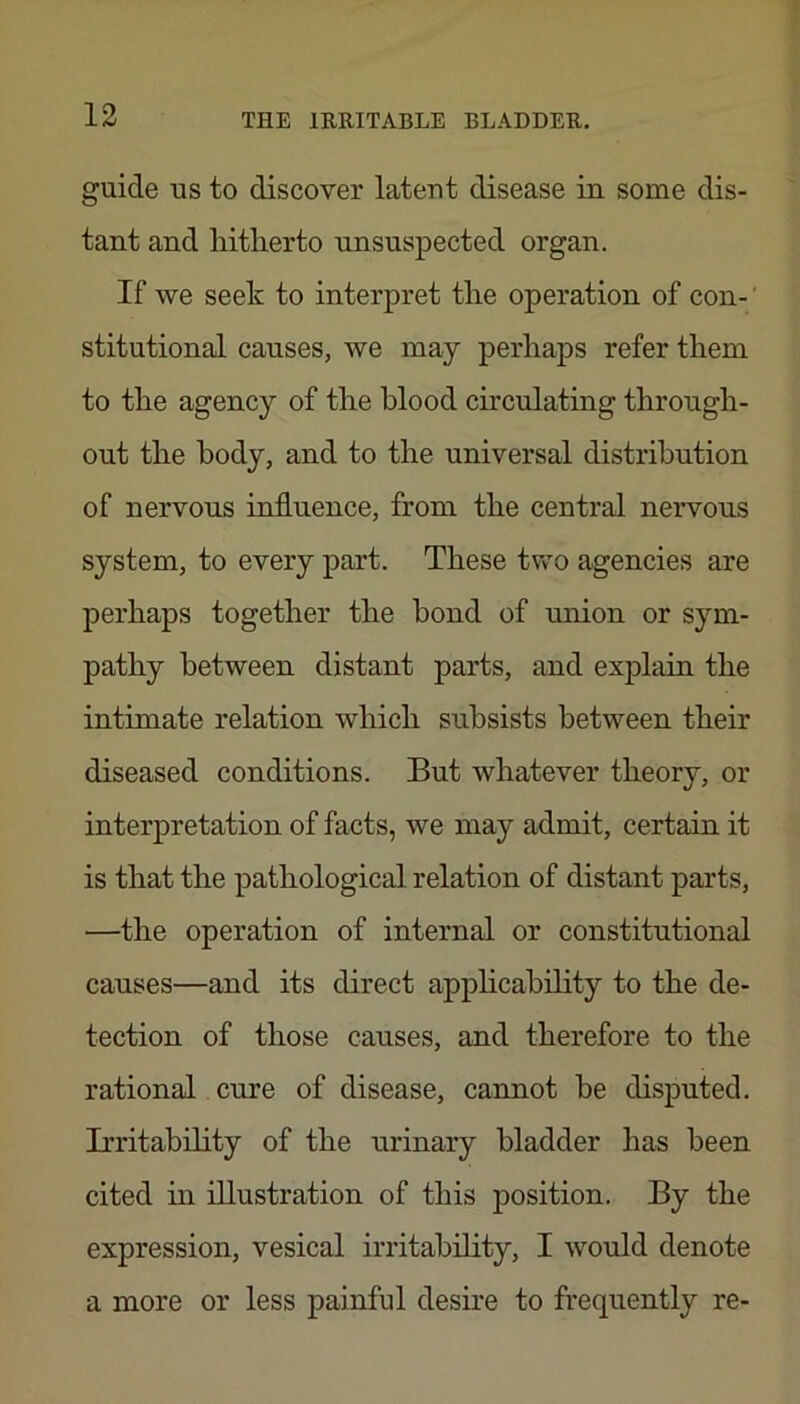 guide US to discover latent disease in some dis- tant and hitherto unsuspected organ. If we seek to interpret the operation of con- ‘ stitutional causes, we may perhaps refer them to the agency of the blood circulating through- out the body, and to the universal distribution of nervous influence, from the central nervous system, to every part. These two agencies are perhaps together the bond of union or sym- pathy between distant parts, and explain the intimate relation which subsists between their diseased conditions. But whatever theory, or interpretation of facts, we may admit, certain it is that the pathological relation of distant parts, —the operation of internal or constitutional causes—and its direct applicahihty to the de- tection of those causes, and therefore to the rational cure of disease, cannot he disputed. Irritability of the urinary bladder has been cited in illustration of this position. By the expression, vesical irritability, I would denote a more or less painful deshe to frequently re-