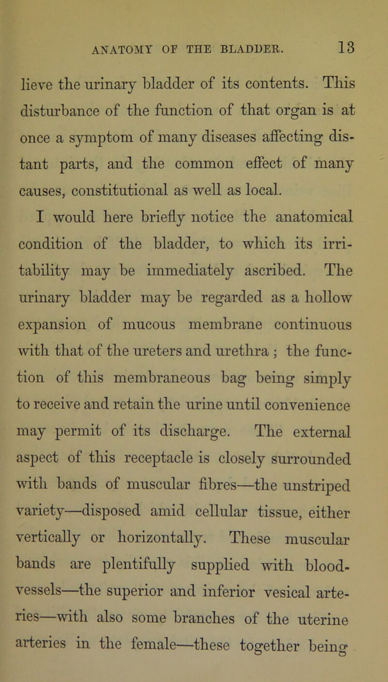 lieve tlie urinary bladder of its contents. This disturbance of the function of that organ is at once a symptom of many diseases affecting dis- tant parts, and the common effect of many causes, constitutional as well as local. I would here briefly notice the anatomical condition of the bladder, to which its irri- tability may be immediately ascribed. The urinary bladder may be regarded as a hollow expansion of mucous membrane continuous with that of the ureters and urethra ; the func- tion of this membraneous bag being simply to receive and retain the urine until convenience may permit of its discharge. The external aspect of this receptacle is closely surrounded with bands of muscular fibres—the unstriped variety—disposed amid cellular tissue, either vertically or horizontally. These muscular bands are plentifully supplied with blood- vessels—the superior and inferior vesical arte- ries—with also some branches of the uterine arteries in the female—these together being