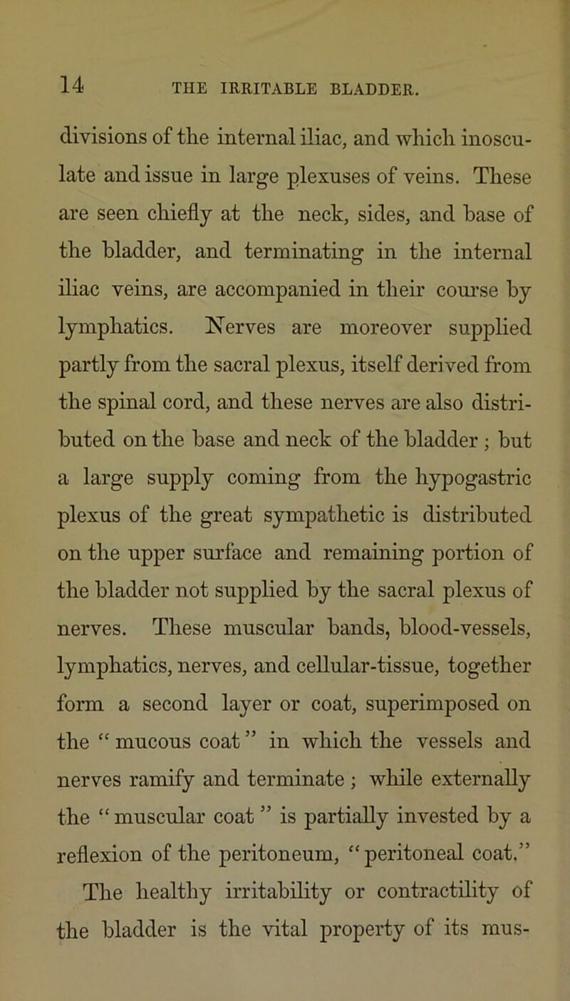 divisions of tlie internal iliac, and which inoscu- late and issue in large plexuses of veins. These are seen chiefly at the neck, sides, and base of the bladder, and terminating in the internal iliac veins, are accompanied in their com'se by lymphatics. Nerves are moreover supplied partly from the sacral plexus, itself derived from the spinal cord, and these nerves are also distri- buted on the base and neck of the bladder; but a large supply coming from the hypogastric plexus of the great sympathetic is distributed on the upper surface and remaining portion of the bladder not supplied by the sacral plexus of nerves. These muscular bands, blood-vessels, lymphatics, nerves, and cellular-tissue, together form a second layer or coat, superimposed on the ‘‘ mucous coat ” in which the vessels and nerves ramify and terminate ; while externally the “ muscular coat ” is partially invested by a reflexion of the peritoneum, “peritoneal coat.” The healthy irritability or contractility of the bladder is the vital property of its mus-
