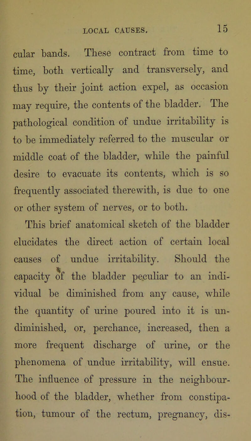 cular bands. These contract from time to time, both vertically and transversely, and thus by their joint action expel, as occasion may require, the contents of the bladder. The pathological condition of undue irritability is to be immediately referred to the muscular or middle coat of the bladder, while the painful desire to evacuate its contents, which is so frequently associated therewith, is due to one or other system of nerves, or to both. This brief anatomical sketch of the bladder elucidates the direct action of certain local causes of undue irritability. Should the ... capacity of the bladder peculiar to an indi- vidual be diminished from any cause, while the quantity of urine poured into it is un- diminished, or, perchance, increased, then a more frequent discharge of urine, or the phenomena of undue irritability, will ensue. The influence of pressure in the neighbour- hood of the bladder, whether from constipa- tion, tumour of the rectum, pregnancy, dis-