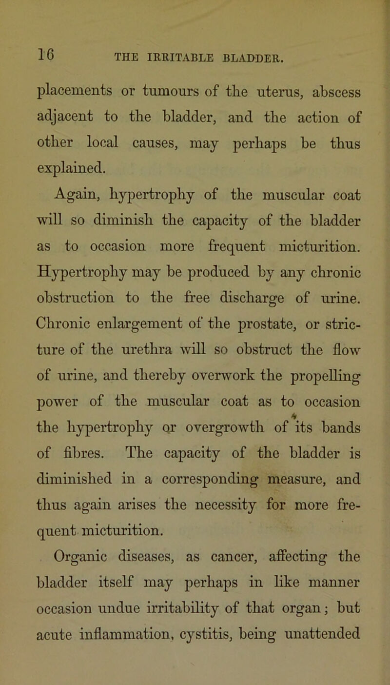placements or tumours of the uterus, abscess adjacent to the bladder, and the action of other local causes, may perhaps be thus explained. Again, hypertrophy of the muscular coat will so diminish the capacity of the bladder as to occasion more frequent micturition. Hypertrophy may be produced by any chronic obstruction to the free discharge of urine. Chronic enlargement of the prostate, or stric- ture of the urethra will so obstruct the flow of urine, and thereby overwork the propelling power of the muscular coat as to occasion the hypertrophy qr overgrowth of its bands of fibres. The capacity of the bladder is diminished in a corresponding measure, and thus again arises the necessity for more fre- quent micturition. Organic diseases, as cancer, affecting the bladder itself may perhaps in like manner occasion undue irritability of that organ; but acute inflammation, cystitis, being unattended