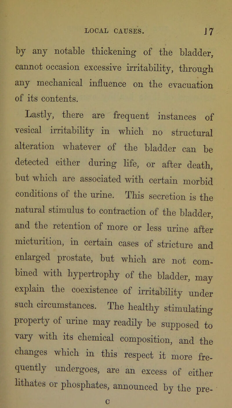 by any notable thickening of the bladder, cannot occasion excessive irritability, through any mechanical influence on the evacuation of its contents. Lastly, there are frequent instances of vesical irritability in which no structural alteration whatever of the bladder can be detected either during life, or after death, but which are associated with certain morbid conditions of the urine. This secretion is the natural stimulus to contraction of the bladder, and the retention of more or less urine after micturition, in certain cases of stricture and enlaiged prostate, but which are not com- bined with hypertrophy of the bladder, may explain the coexistence of irritability under such circumstances. The healthy stimulating property of urine may readily be supposed to vary with its chemical composition, and the changes which in this respect it more fre- quently undergoes, are an excess of either lithates or phosphates, announced by the pre- c