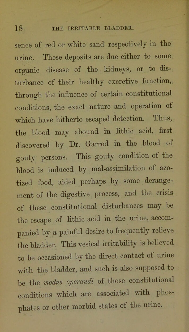sence of red or white sand respectively in the urine. These deposits are due either to some organic disease of the kidneys, or to dis- turbance of their healthy excretive function, through the influence of certain constitutional conditions, the exact nature and operation of which have hitherto escaped detection. Thus, the blood may abound in lithic acid, first discovered by Dr. Glarrod in the blood of gouty persons. This gouty condition of the blood is induced by mal-assimilation of azo- tized food, aided perhaps by some derange- ment of the digestive process, and the crisis of these constitutional disturbances may he the escape of lithic acid in the urine, accom- panied by a painful desire to frequently relieve the bladder. This vesical irritability is believed to he occasioned by the direct contact of m’ine with the bladder, and such is also supposed to he the modus operandi of those constitutional conditions which are associated with phos- phates or other morbid states of the uiune.