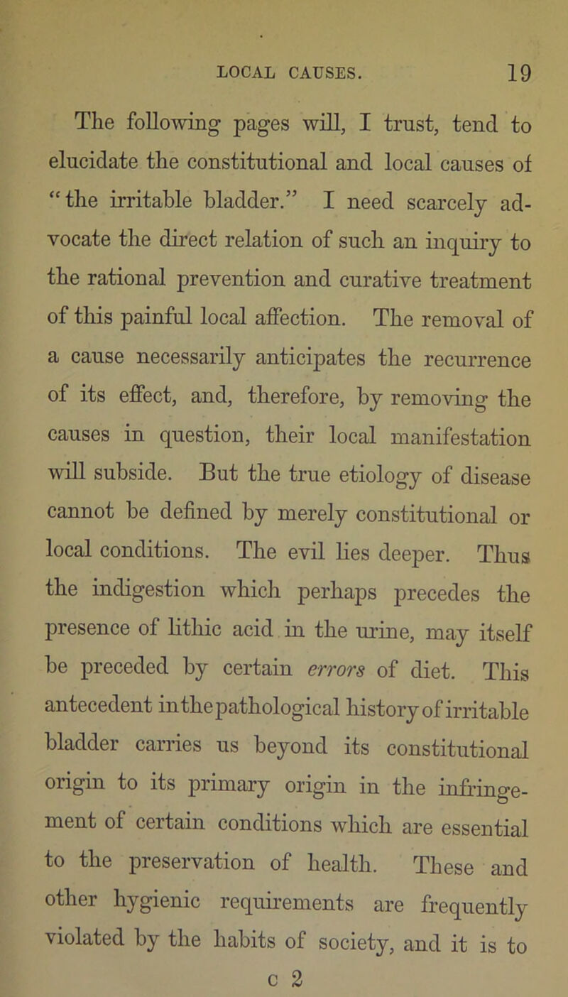 The following pages will, I trust, tend to elucidate the constitutional and local causes of “the irritable bladder.” I need scarcely ad- vocate the direct relation of such an inquiry to the rational prevention and curative treatment of this painful local affection. The removal of a cause necessarily anticipates the recurrence of its effect, and, therefore, by removing the causes in question, their local manifestation wdl subside. But the true etiology of disease cannot be defined by merely constitutional or local conditions. The evil lies deeper. Thus the indigestion which perhaps precedes the presence of lithic acid in the urine, may itself be preceded by certain errors of diet. This antecedent inthepathological history of irritable bladder carries us beyond its constitutional origin to its primary origin in the infringe- ment of certarn conditrons whrch are essential to the preservation of health. These and other hygienic requirements are frequently violated by the habits of society, and it is to c 2