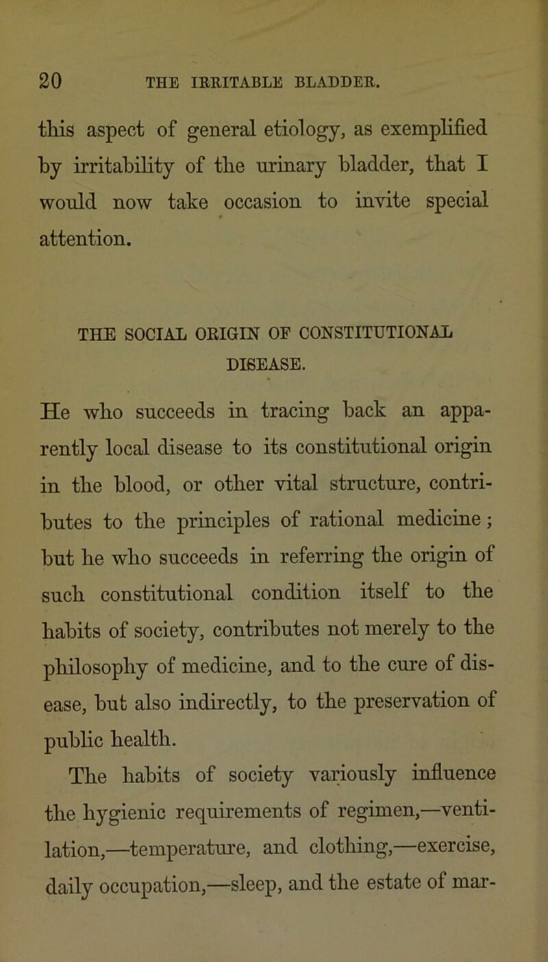 this aspect of general etiology, as exemplified by irritability of the urinary bladder, that I wonld now take occasion to invite special ♦ attention. THE SOCIAL ORIGIN OF CONSTITUTIONAL DISEASE. He who succeeds in tracing back an appa- rently local disease to its constitutional origin in the blood, or other vital structure, contri- butes to the principles of rational medicine; but he who succeeds in referring the origin of such constitutional condition itself to the habits of society, contributes not merely to the philosophy of medicine, and to the cure of dis- ease, but also indirectly, to the preservation of public health. The habits of society variously infiuence the hygienic requirements of regimen,—venti- lation,—temperature, and clothing,—exercise, daily occupation,—sleep, and the estate of mar-