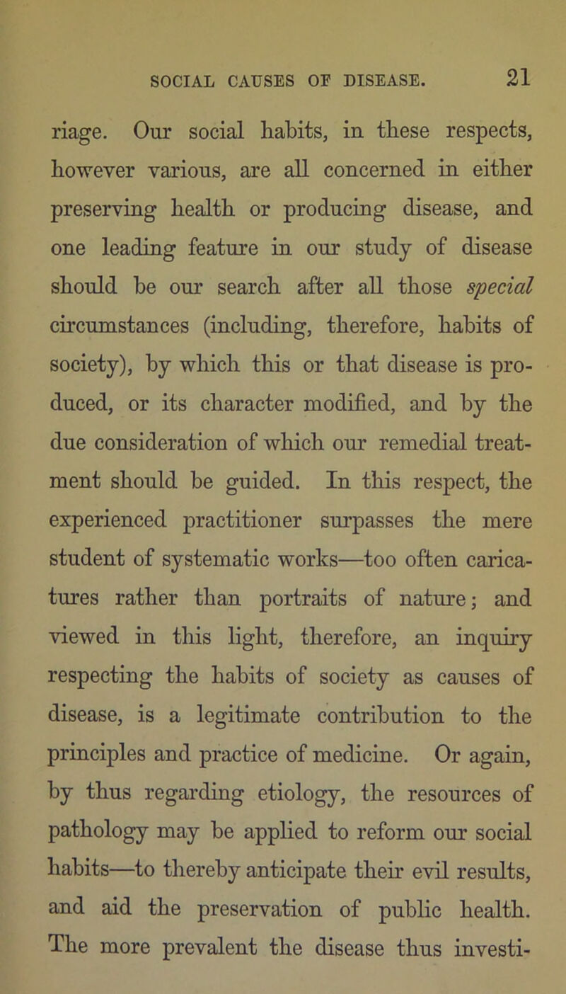 riage. Our social habits, in these respects, however various, are all concerned in either preserving health or producing disease, and one leading feature in our study of disease should he our search after all those special circumstances (including, therefore, habits of society), by which this or that disease is pro- duced, or its character modified, and by the due consideration of which our remedial treat- ment should be guided. In this respect, the experienced practitioner surpasses the mere student of systematic works—too often carica- tures rather than portraits of nature; and viewed in this light, therefore, an inquiry respecting the habits of society as causes of disease, is a legitimate contribution to the principles and practice of medicine. Or again, by thus regarding etiology, the resources of pathology may be applied to reform our social habits—to thereby anticipate their evil results, and aid the preservation of public health. The more prevalent the disease thus investi-