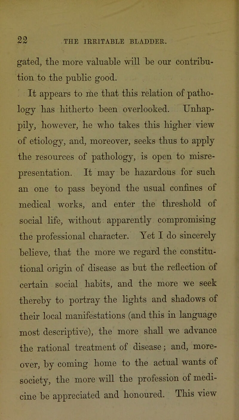 gated, tlie more valuable will be our contribu- tion to the public good. It appears to me tliat tbis relation of patho- logy has bitberto been overlooked. Unhap- pily, however, he who takes tbis higher view of etiology, and, moreover, seeks thus to apply the resources of pathology, is open to misre- presentation. It may be hazardous for such an one to pass beyond the usual confines of medical works, and enter the threshold of social life, without apparently compromising the professional character. Yet I do sincerely believe, that the more we regard the constitu- tional origin of disease as but the reflection of certain social habits, and the more we seek thereby to portray the lights and shadows of their local manifestations (and this in language most descriptive), the more shall we advance the rational treatment of disease; and, more- over, by coming home to the actual wants of society, the more will the profession of medi- cine be appreciated and honoured. This view