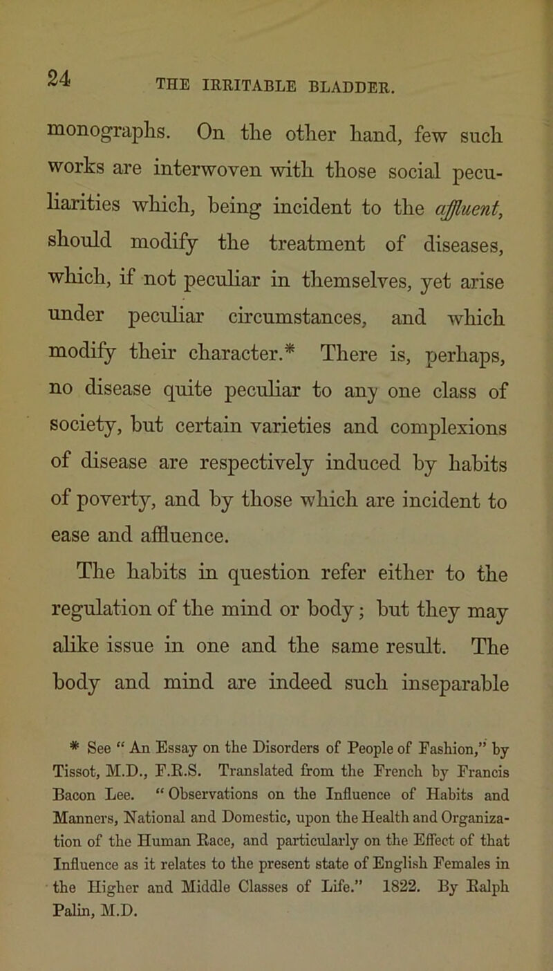 monograplis. On the other hand, few such works are interwoven with those social pecu- liarities wliich, being incident to the affluent, should modify the treatment of diseases, which, if not peculiar in themselves, yet arise under peculiar circumstances, and which modify their character.* There is, perhaps, no disease quite peculiar to any one class of society, but certain varieties and complexions of disease are respectively induced by habits of poverty, and by those which are incident to ease and affluence. The habits in question refer either to the regulation of the mind or body; but they may alike issue in one and the same result. The body and mind are indeed such inseparable * See “ An Essay on the Disorders of People of Fashion,” hy Tissot, M.D., F.R.S. Translated from the French by Francis Bacon Lee. “ Observations on the Influence of Habits and Manners, National and Domestic, upon the Health and Organiza- tion of the Human Race, and particularly on the Effect of that Influence as it relates to the present state of English Females in the Higher and Middle Classes of Life.” 1822. By Ralph Palin, M.D.