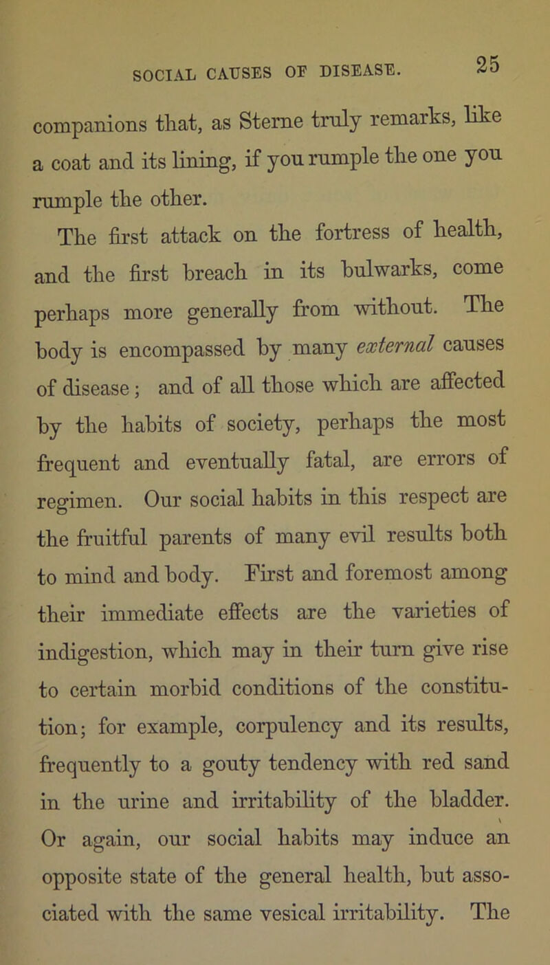 companions that, as Steme truly remarks, like a coat and its lining, if yon rumple the one yon mTriple the other. The first attack on the fortress of health, and the first breach in its bulwarks, come perhaps more generally from without. The body is encompassed by many external causes of disease; and of aU. those which are affected by the habits of society, perhaps the most frequent and eventually fatal, are errors of regimen. Our social habits in this respect are the fruitful parents of many evil results both to mind and body. First and foremost among their immediate effects are the varieties of indigestion, which may in their turn give rise to certain morbid conditions of the constitu- tion; for example, corpulency and its results, frequently to a gouty tendency with red sand in the urine and irritahihty of the bladder. \ Or again, our social habits may induce an opposite state of the general health, hut asso- ciated with the same vesical irritability. The