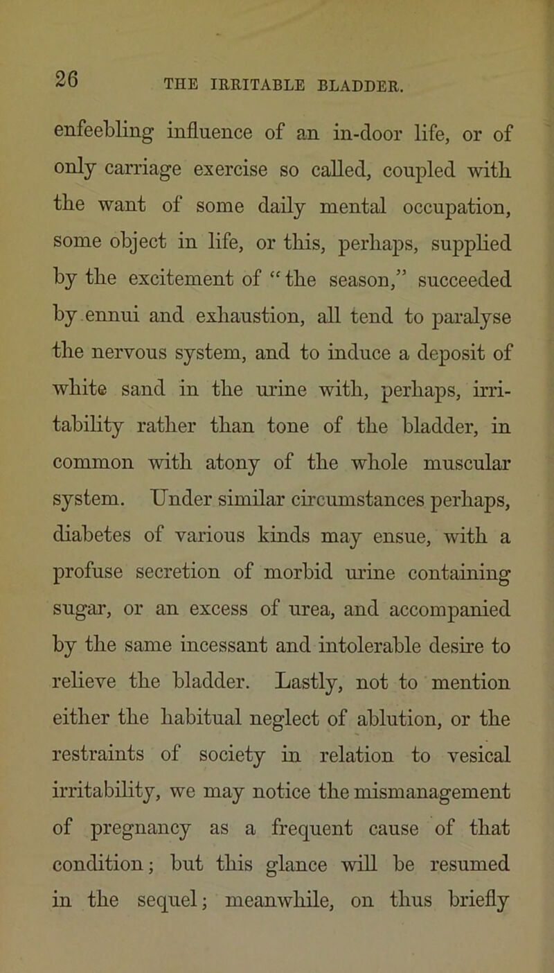 enfeebling influence of an in-door life, or of only carriage exercise so called, coupled with the want of some daily mental occupation, some object in life, or this, perhaps, suppHed by the excitement of “ the season,” succeeded by ennui and exhaustion, all tend to paralyse the nervous system, and to induce a deposit of white sand in the urine with, perhaps, irri- tability rather than tone of the bladder, in common with atony of the whole muscular system. Under similar circumstances perhaps, diabetes of various kinds may ensue, with a profuse secretion of morbid urine containing sugai’, or an excess of urea, and accompanied by the same incessant and intolerable desire to relieve the bladder. Lastly, not to mention either the habitual neglect of ablution, or the restraints of society in relation to vesical irritability, we may notice the mismanagement of pregnancy as a frequent cause of that condition; but this glance will be resumed in the sequel; meanwhile, on thus briefly