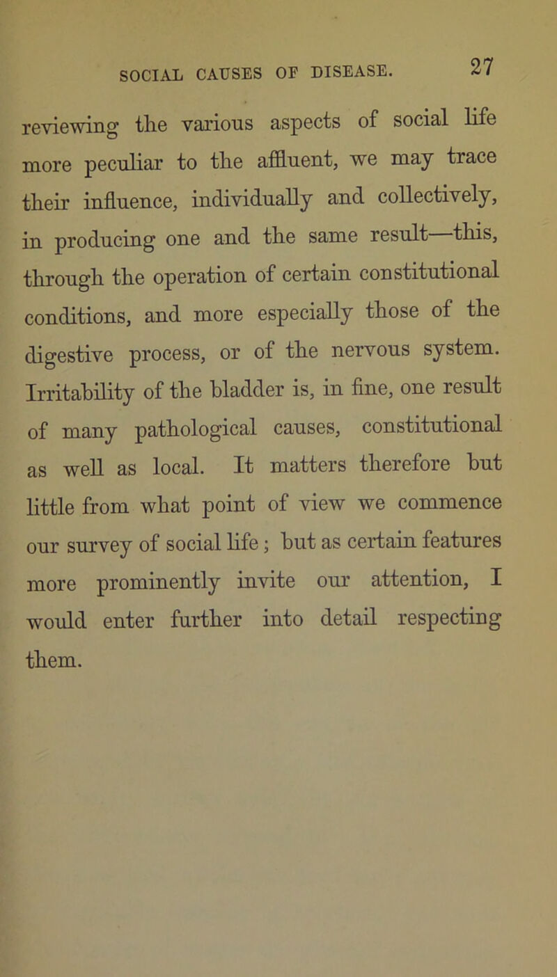 reviewing tlie various aspects of social life more peculiar to tlie afluent, we may trace tlieir influence, individually and collectively, in producing one and the same result this, through the operation of certain constitutional conditions, and more especially those of the digestive process, or of the nervous system. Irritability of the bladder is, in fine, one result of many pathological causes, constitutional as weU as local. It matters therefore hut little from what point of view we commence our survey of social Hfe; but as certain features more prominently invite our attention, I would enter further into detail respecting them.