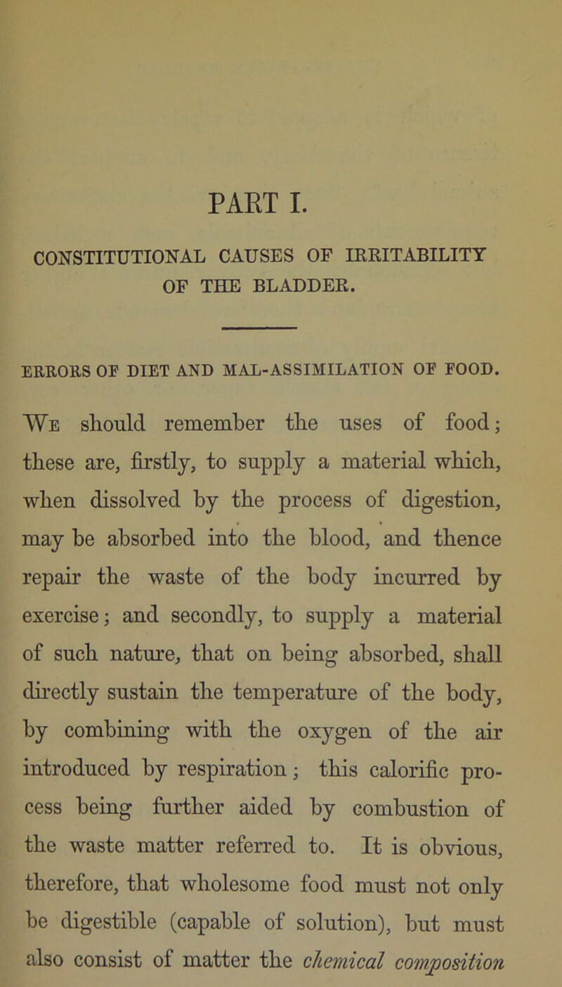 CONSTITUTIONAL CAUSES OF IKRITABILITY OF THE BLADDER. ERRORS OF DIET AND MAL-ASSIMILATION OF FOOD. We should remember the uses of food; these are, firstly, to supply a material which, when dissolved by the process of digestion, may be absorbed into the blood, and thence repair the waste of the body incurred by exercise; and secondly, to supply a material of such nature, that on being absorbed, shall directly sustain the temperature of the body, by combining with the oxygen of the air introduced by respiration; this calorific pro- cess being further aided by combustion of the waste matter referred to. It is obvious, therefore, that wholesome food must not only be digestible (capable of solution), but must also consist of matter the chemical composition
