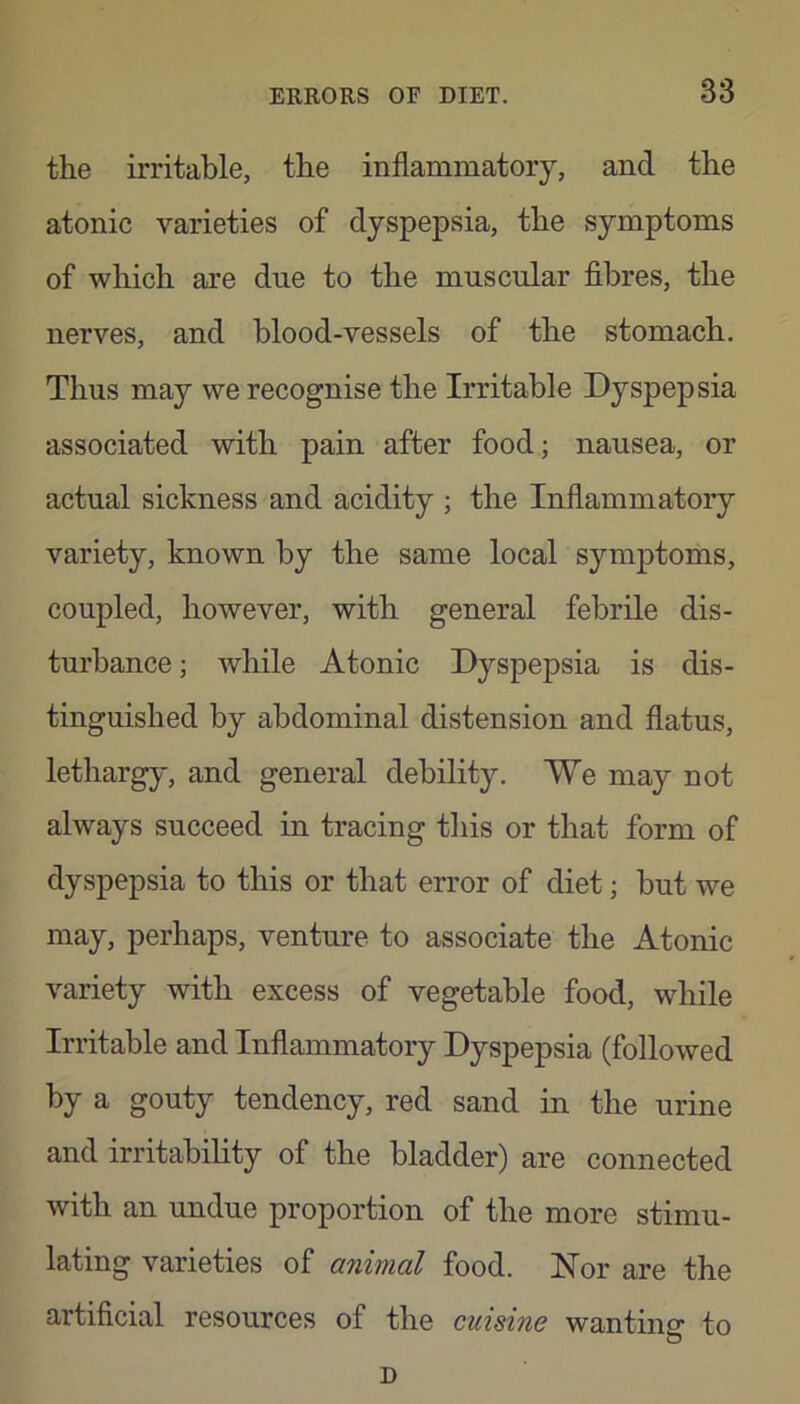 the irritable, the inflammatory, and the atonic varieties of dyspepsia, the symptoms of which are due to the muscular fibres, the nerves, and blood-vessels of the stomach. Thus may we recognise the Irritable Dyspepsia associated with pain after food; nausea, or actual sickness and acidity ; the Inflammatory variety, known by the same local symptoms, coupled, however, with general febrile dis- turbance ; while Atonic Dyspepsia is dis- tinguished by abdominal distension and flatus, lethargy, and general debility. We may not always succeed in tracing this or that form of dyspepsia to this or that error of diet; but we may, perhaps, venture to associate the Atonic variety with excess of vegetable food, while Irritable and Inflammatory Dyspepsia (followed by a gouty tendency, red sand in the urine and irritability of the bladder) are connected with an undue proportion of the more stimu- lating varieties of animal food. Nor are the artificial resources of the cuisine wanting to D