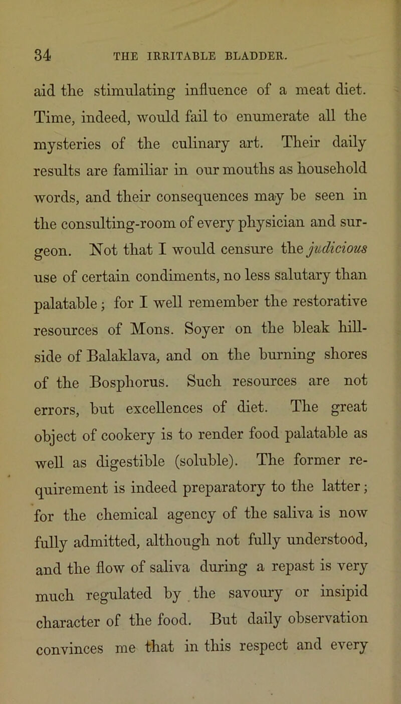 aid tlie stimulating influence of a meat diet. Time, indeed, would fail to enumerate all the mysteries of the culinary art. Their daily results are familiar in our mouths as household words, and their consequences may he seen in the consulting-room of every physician and sur- geon. Not that I would censm'e judicious use of certain condiments, no less salutary than palatable; for I well remember the restorative resources of Mons. Soyer on the bleak hill- side of Balaklava, and on the burning shores of the Bosphorus, Such resources are not errors, but excellences of diet. The great object of cookery is to render food palatable as well as digestible (soluble). The former re- quirement is indeed preparatory to the latter; for the chemical agency of the saliva is now fully admitted, although not fully understood, and the flow of saliva during a repast is very much regulated by . the savoury or insipid character of the food. But daily observation convinces me that in this respect and every