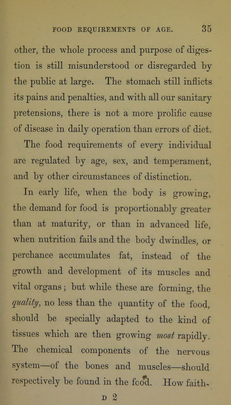 other, the whole process and purpose of diges- tion is still misunderstood or disregarded by the public at large. The stomach still inflicts its pains and penalties, and with all our sanitary pretensions, there is not a more prolific cause of disease in daily operation than errors of diet. The food requirements of every individual are regulated by age, sex, and temperament, and by other circumstances of distinction. In early life, when the body is growing, the demand for food is proportionably greater than at maturity, or than in advanced life, when nutrition fails and the body dwindles, or perchance accumulates fat, instead of the growth and development of its muscles and vital organs; but while these are forming, the quality, no less than the quantity of the food, should be specially adapted to the kind of tissues which are then growing most rapidly. The chemical components of the nervous system—of the bones and muscles—should respectively be found in the foo^. How faith- D 2
