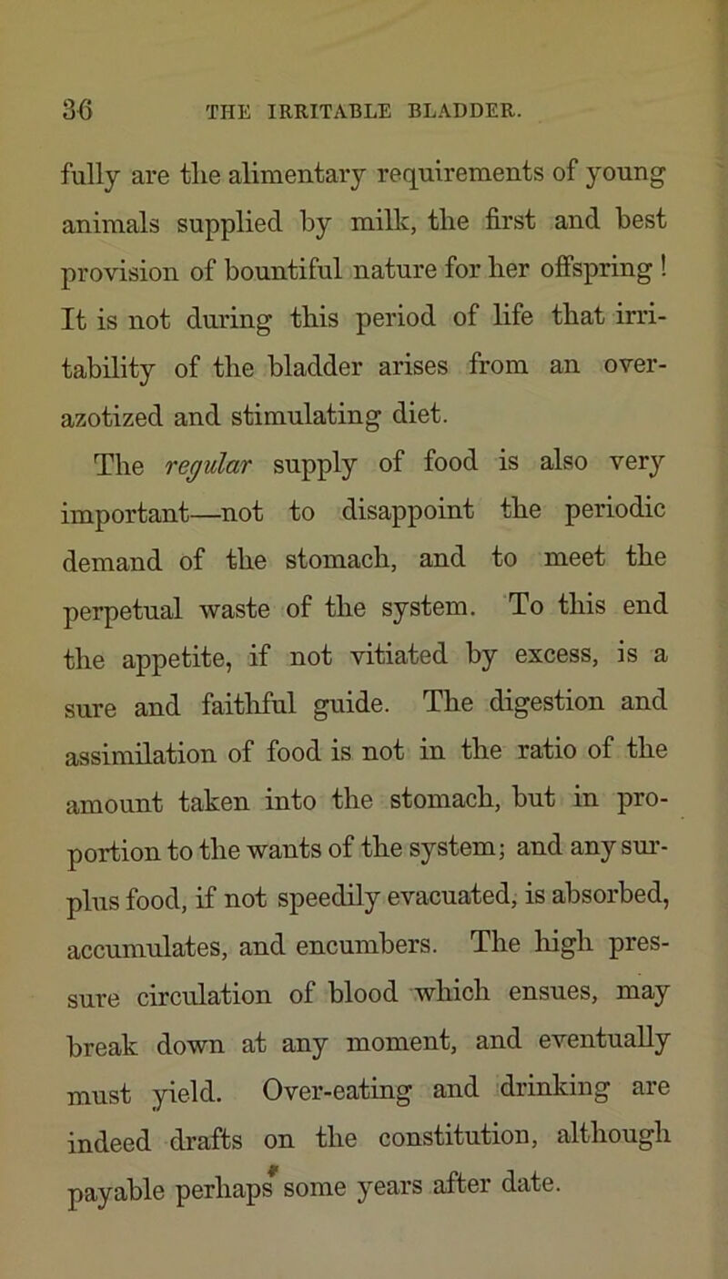 fully are tlie alimentary requirements of young animals supplied by milk, the first and best provision of bountiful nature for ber offspring ! It is not during this period of life that irri- tability of the bladder arises from an over- azotized and stimulating diet. The regular supply of food is also very important—not to disappoint the periodic demand of the stomach, and to meet the perpetual waste of the system. To this end the appetite, if not vitiated by excess, is a sure and faitliful guide. The digestion and assimilation of food is not in the ratio of the amount taken into the stomach, but in pro- portion to the wants of the system; and any sur- plus food, if not speedily evacuated, is absorbed, accumulates, and encumbers. The liigh pres- sure circulation of blood which ensues, may break down at any moment, and eventually must yield. Over-eating and .idrinking are indeed drafts on the constitution, although payable perhaps some years after date.