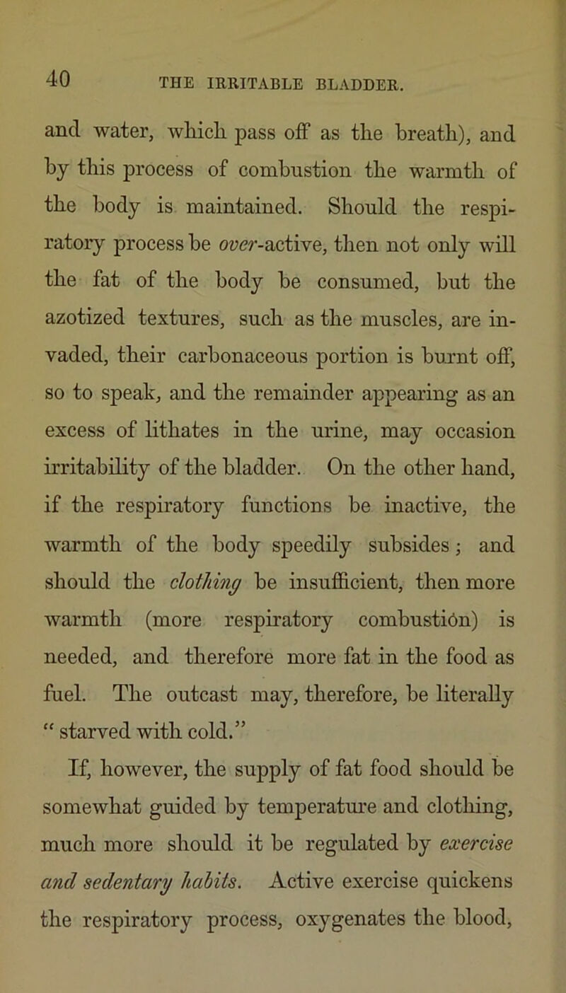 and water, wliicli pass off as the breath), and by this process of combustion the warmth of the body is maintained. Should the respi- ratory process be oycr-active, then not only will the fat of the body be consumed, but the azotized textures, such as the muscles, are in- vaded, their carbonaceous portion is burnt off, so to speak, and the remainder appearing as an excess of lithates in the urine, may occasion irritability of the bladder. On the other hand, if the respiratory functions be inactive, the warmth of the body speedily subsides; and should the clothing be insufficient, then more warmth (more respiratory combustion) is needed, and therefore more fat in the food as fuel. The outcast may, therefore, be literally “ starved with cold.” If, however, the supply of fat food should be somewhat guided by temperature and clothing, much more should it be regulated by exercise and sedentary habits. Active exercise quickens the respiratory process, oxygenates the blood.
