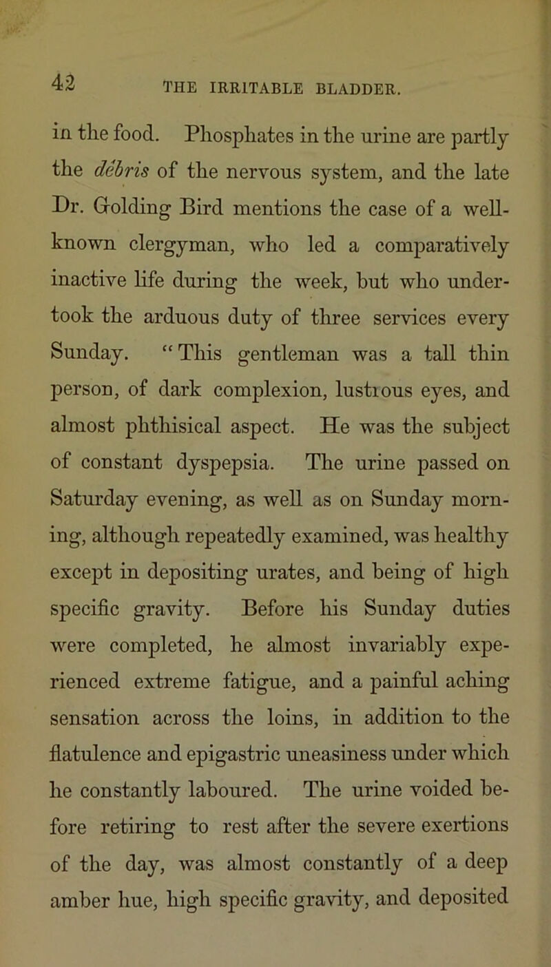 in tlie food. Phosphates in the urine are partly the debris of the nervous system, and the late Dr. Grolding Bird mentions the case of a well- known clergyman, who led a comparatively inactive life during the week, but who under- took the arduous duty of three services every Sunday. “ This gentleman was a tall thin person, of dark complexion, lustious eyes, and almost phthisical aspect. He was the subject of constant dyspepsia. The urine passed on Saturday evening, as well as on Sunday morn- ing, although repeatedly examined, was healthy except in depositing urates, and being of high specific gravity. Before his Sunday duties were completed, he almost invariably expe- rienced extreme fatigue, and a painful aching sensation across the loins, in addition to the flatulence and epigastric uneasiness under which he constantly laboured. The urine voided be- fore retiring to rest after the severe exertions of the day, was almost constantly of a deep amber hue, high specific gravity, and deposited