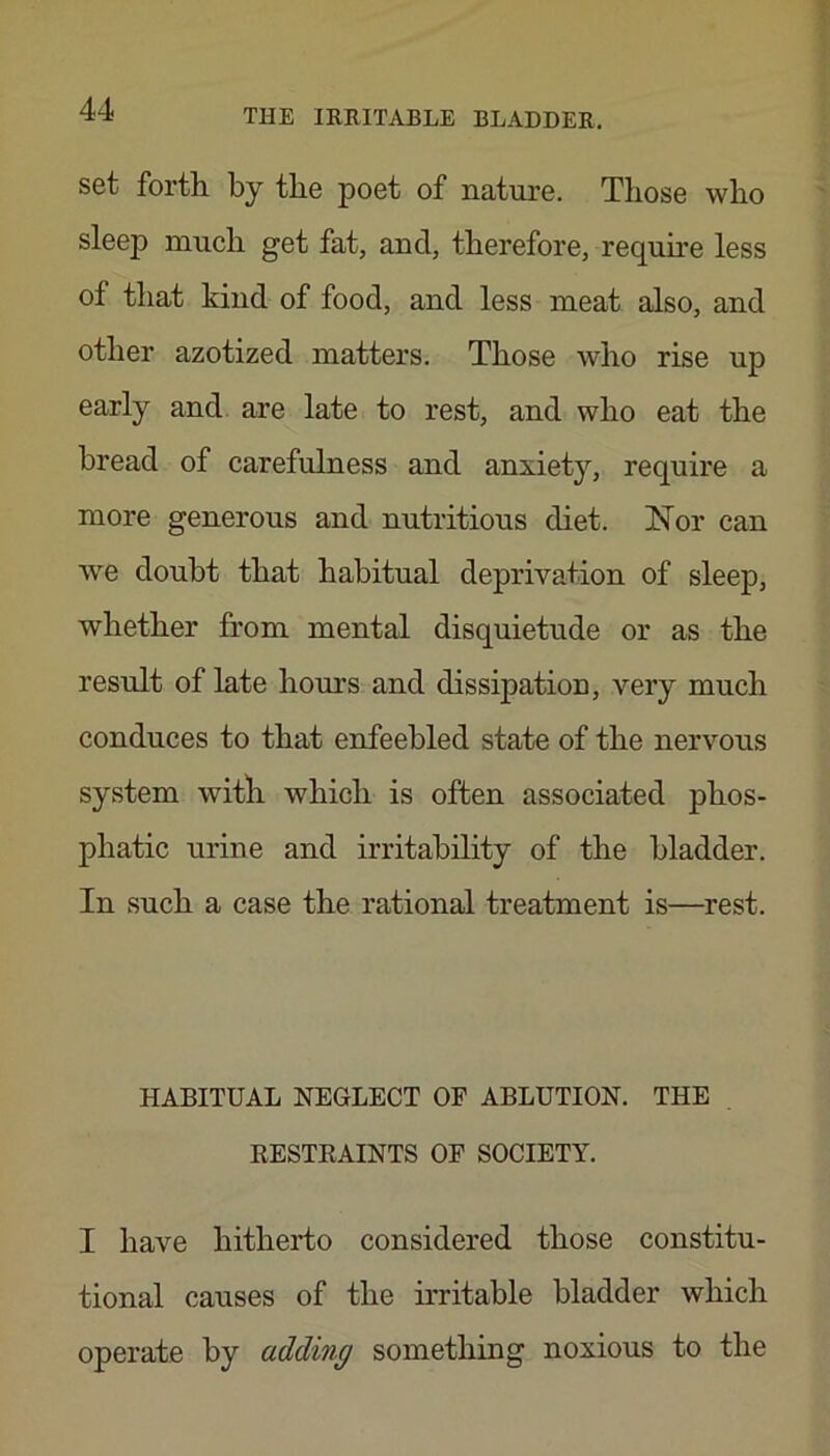set fortli by the poet of nature. Those who sleep much get fat, and, therefore, require less of that kind of food, and less meat also, and other azotized matters. Those who rise up early and are late to rest, and who eat the bread of carefulness and anxiety, require a more generous and nutritious diet. Nor can we doubt that habitual deprivation of sleep, whether from mental disquietude or as the result of late hours and dissipation, very much conduces to that enfeebled state of the nervous system with which is often associated phos- phatic urine and irritability of the bladder. In such a case the rational treatment is—rest. HABITUAL NEGLECT OP ABLUTION. THE RESTRAINTS OF SOCIETY. I have hitherto considered those constitu- tional causes of the irritable bladder which operate by adding something noxious to the