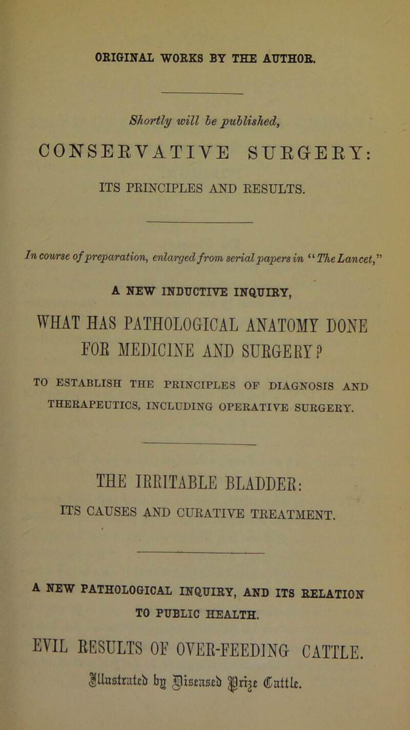ORIGINAL WORKS BY THE AUTHOR. Shortly will he published, CONSEEVATIVE SUEGEBY: ITS PRINCIPLES AND RESULTS. In cov/rse of preparation, enlarged from serial papers in The Lancet, A NEW INDUCTIVE INQUIRY, WHAT HAS PATHOLOGICAL ANATOMY DONE FOE MEDICINE AND SUEGERY? TO ESTABLISH THE PRINCIPLES OF DIAGNOSIS AND THERAPEUTICS, INCLUDING OPERATIVE SURGERY. THE IRRITABLE BLADDER: ITS CAUSES and CURATIVE TREATMENT. A NEW PATHOLOGICAL INQUIRY, AND ITS RELATION TO PUBLIC HEALTH. EVIL RESULTS OF OVER-FEEDING CATTLE. lHasIralib bg ^isetisib