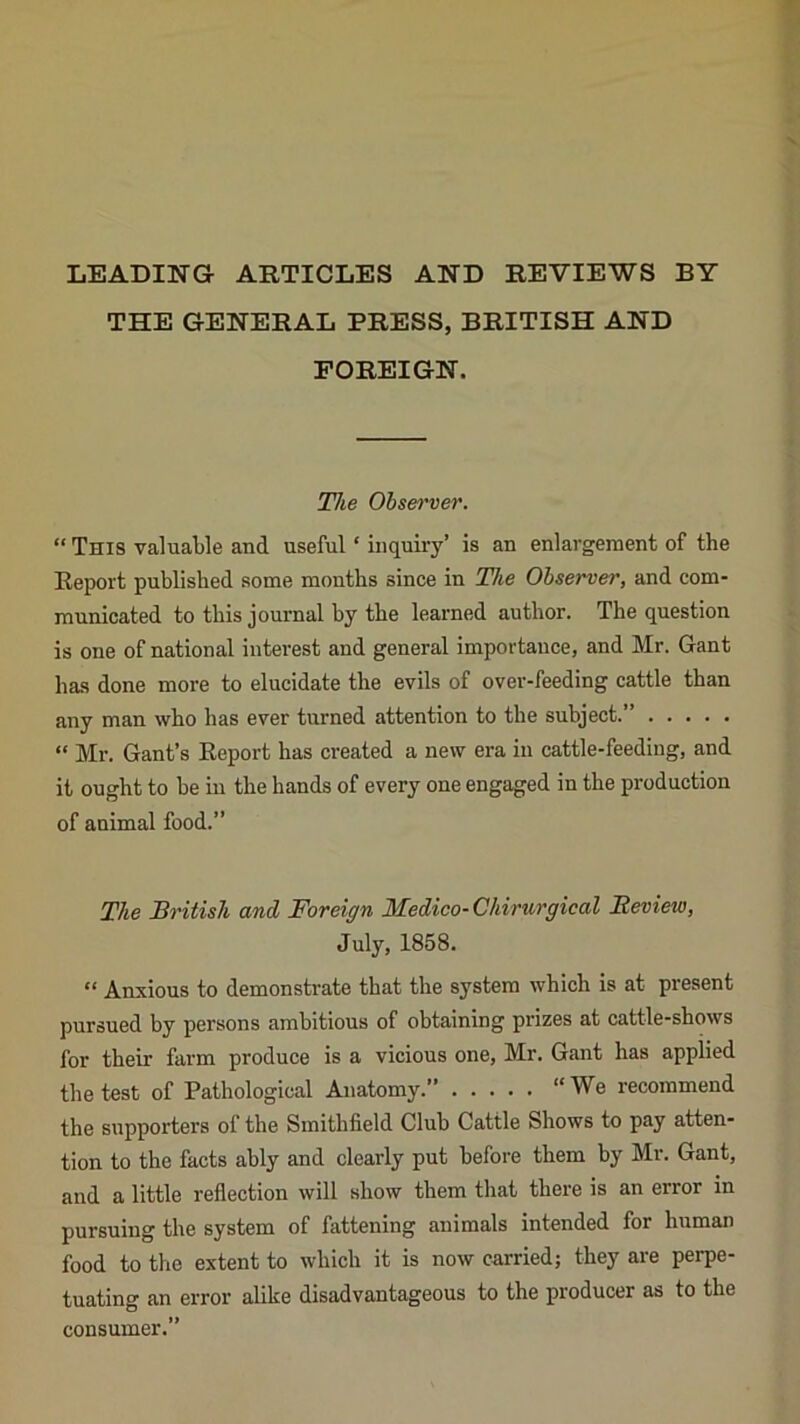 LEADING ARTICLES AND REVIEWS BY THE GENERAL PRESS, BRITISH AND FOREIGN. The Observer. “ This valuable and useful ‘ inquiry’ is an enlargement of the Report published some months since in The Observer, and com- municated to this journal by the learned author. The question is one of national interest and general importance, and Mr. Gant has done more to elucidate the evils of over-feeding cattle than any man who has ever turned attention to the subject.” “ Mr. Gant’s Report has created a new era in cattle-feeding, and it ought to be in the hands of every one engaged in the production of animal food.” The British and Foreign Medico-Chirurgical Beview, July, 1858. “ Anxious to demonstrate that the system which is at present pursued by persons ambitious of obtaining prizes at cattle-shows for their farm produce is a vicious one, Mr. Gant has applied the test of Pathological Anatomy.” “We recommend the supporters of the Smithfield Club Cattle Shows to pay atten- tion to the facts ably and clearly put before them by Mr. Gant, and a little reflection will show them that there is an error in pursuing the system of fattening animals intended for human food to the extent to which it is now carried; they are perpe- tuating an error alike disadvantageous to the producer as to the consumer.”