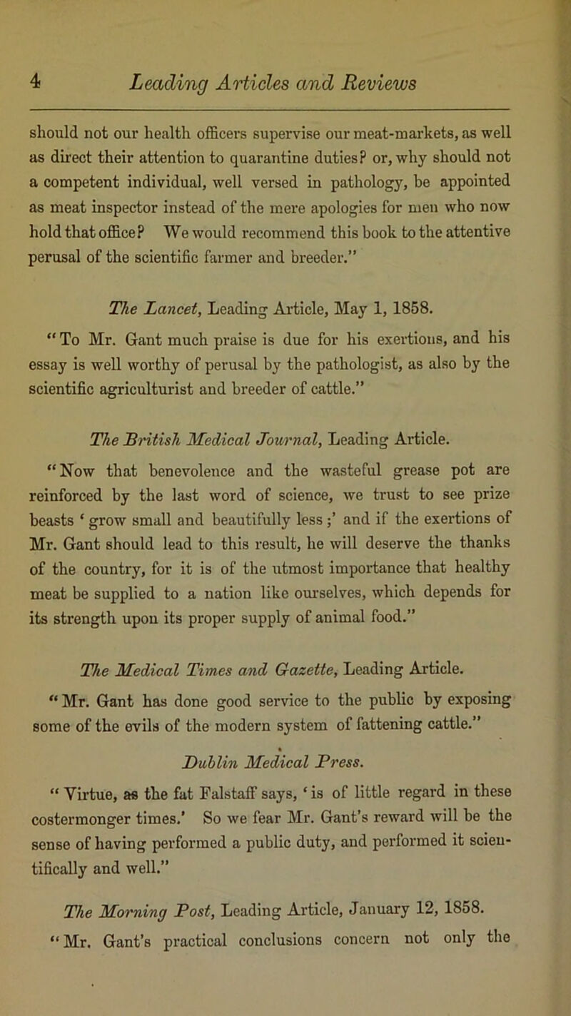should not our health officers supervise our meat-markets, as well as direct their attention to quarantine duties? or, why should not a competent individual, well versed in pathology, be appointed as meat inspector instead of the mere apologies for men who now hold that office P We would recommend this book to the attentive perusal of the scientific farmer and breeder.” The Lancet, Leading Article, May 1, 1858. “ To Mr. Gant much praise is due for his exertions, and his essay is well worthy of perusal by the pathologist, as also by the scientific agriculturist and breeder of cattle.” The British Medical Journal, Leading Article. “Now that benevolence and the wasteful grease pot are reinforced by the last word of science, we trust to see prize beasts ‘ grow small and beautifully lessand if the exertions of Mr. Gant should lead to this result, he will deserve the thanks of the country, for it is of the utmost importance that healthy meat be supplied to a nation like om'selves, which depends for its strength upon its proper supply of animal food.” The Medical Times and Gazette, Leading Article. “ Mr. Gant has done good service to the public by exposing some of the evils of the modern system of fattening cattle.” • Dublin Medical Press. “ Virtue, as the fat Falstaff says, ‘ is of little regard in these costermonger times.’ So we fear Mr. Gant’s reward will be the sense of having performed a public duty, and performed it scien- tifically and well.” The Morning Post, Leading Article, January 12, 1858. “Mr. Gant’s practical conclusions concern not only the