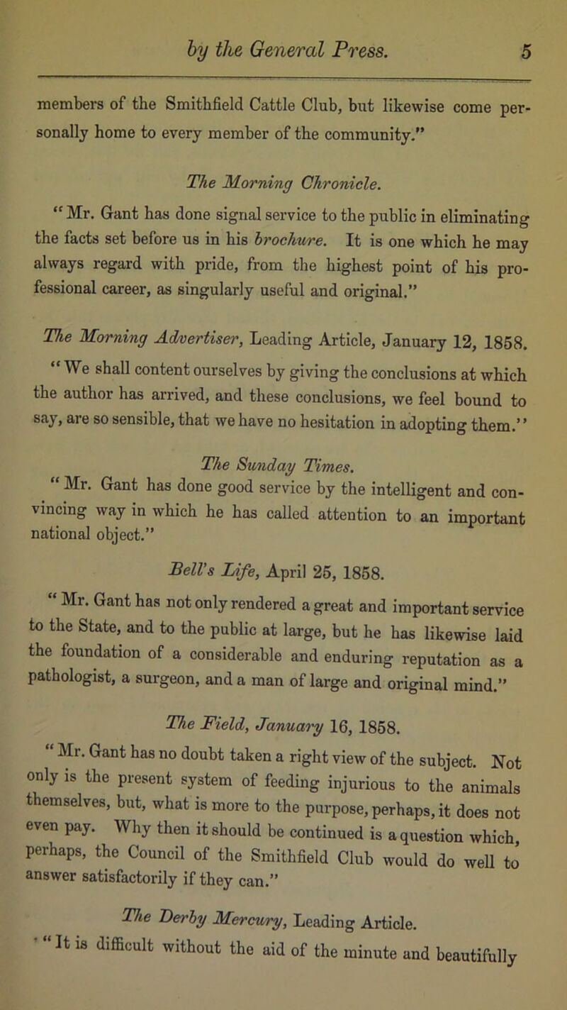 members of the Smithfield Cattle Club, but likewise come per- sonally home to every member of the community.” The Horning Chronicle. “ Mr. Gant has done signal service to the public in eliminating the facts set before us in his brochure. It is one which he may always regard with pride, from the highest point of his pro- fessional career, as singularly useful and original.” The Morning Advertiser, Leading Article, January 12, 1868. We shall content ourselves by giving the conclusions at which the author has arrived, and these conclusions, we feel bound to say, are so sensible, that we have no hesitation in adopting them.’ ’ The Sunday Times. “ Mr. Gant has done good service by the intelligent and con- vincing way in which he has called attention to an important national object.” Bell’s Life, April 26, 1868. “ Mr. Gant has not only rendered a great and important service to the State, and to the public at large, but he has likewise laid the foundation of a considerable and enduring reputation as a pathologist, a surgeon, and a man of large and original mind.” The Field, January 16, 1868. Mr, Gant has no doubt taken a right view of the subject. Not only IS the present system of feeding injurious to the animals themselves, but, what is more to the purpose, perhaps, it does not even pay. Why then it should be continued is a question which, perhaps, the Council of the Smithfield Club would do well to answer satisfactorily if they can.” The Derby Mercury, Leading Article. ’ “ It 18 difficult without the aid of the minute and beautifully
