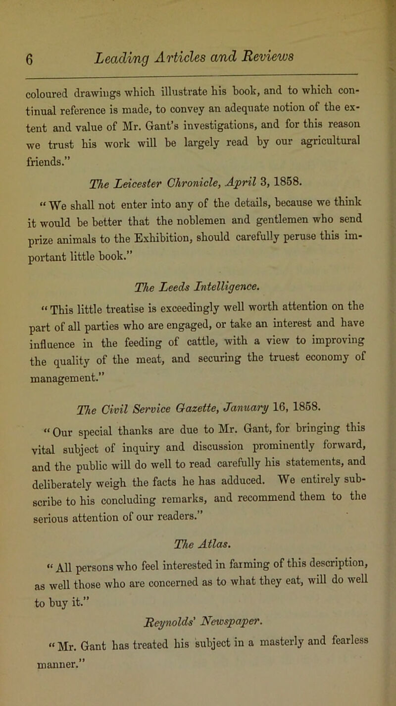 coloured drawings which illustrate his hook, and to which con- tinual reference is made, to convey an adequate notion of the ex- tent and value of Mr. Gant’s investigations, and for this reason we trust his work will be largely read by our agricultural friends.” The Leicester Chronicle, April 3, 1858. “ We shall not enter into any of the details, because we think it would he better that the noblemen and gentlemen who send prize animals to the Exhibition, should carefully peruse this im- portant little hook.” The Leeds Intelligence, “ This little treatise is exceedingly well worth attention on the part of all parties who are engaged, or take an interest and have influence in the feeding of cattle, with a view to improving the quality of the meat, and securing the truest economy of management.” The Civil Se?'vice Gazette, January 16, 1858. “ Our special thanks are due to Mr. Gant, for bringing this vital subject of inquiry and discussion prominently forward, and the public will do well to read carefully his statements, and deliberately weigh the facts he has adduced. We entirely sub- scribe to his concluding remarks, and recommend them to the serious attention of our readers.” The Atlas, “ All persons who feel interested in farming of this description, as well those who are concerned as to what they eat, will do well to buy it.” Reynolds' Newspaper, “Mr. Gant has treated his subject in a masterly and fearless manner.”