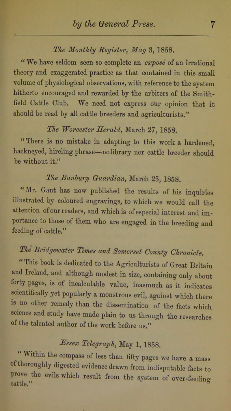 The Monthly Hegister, May 3, 1858. “We have seldom seen so complete an expose of an irrational theory and exaggerated practice as that contained in this small volume of physiological observations, with reference to the system hitherto encouraged and rewarded by the arbiters of the Smith- field Cattle Club. We need not express our opinion that it should be read by all cattle breeders and agriculturists.” The Woreester Herald, March 27, 1858. “ There is no mistake in adapting to this work a hardened, hackneyed, hireling phrase—no library nor cattle breeder should be without it.” The Sanbury Guardian, March 25, 1858. “ Mr. Gant has now published the results of his inquiries illustrated by coloured engravings, to which we would call the attention of our readers, and which is of especial interest and im- portance to those of them who are engaged in the breeding and feeding of cattle.” The Bridgewater Times and Somerset County Chronicle. “ This book is dedicated to the Agriculturists of Great Britain and Ireland, and although modest in size, containing only about forty pages, is of incalculable value, inasmuch as it indicates scientifically yet popularly a monstrous evil, against which there is no other remedy than the dissemination of the facts which science and study have made plain to us through the researches of the talented author of the work before us.” Essex Telegraph, May 1, 1858. Within the compass of less than fifty pages we have a mass of thoroughly digested evidence drawn from indisputable facts to prove the evils which result from the system of over-feedino- cattle.” °