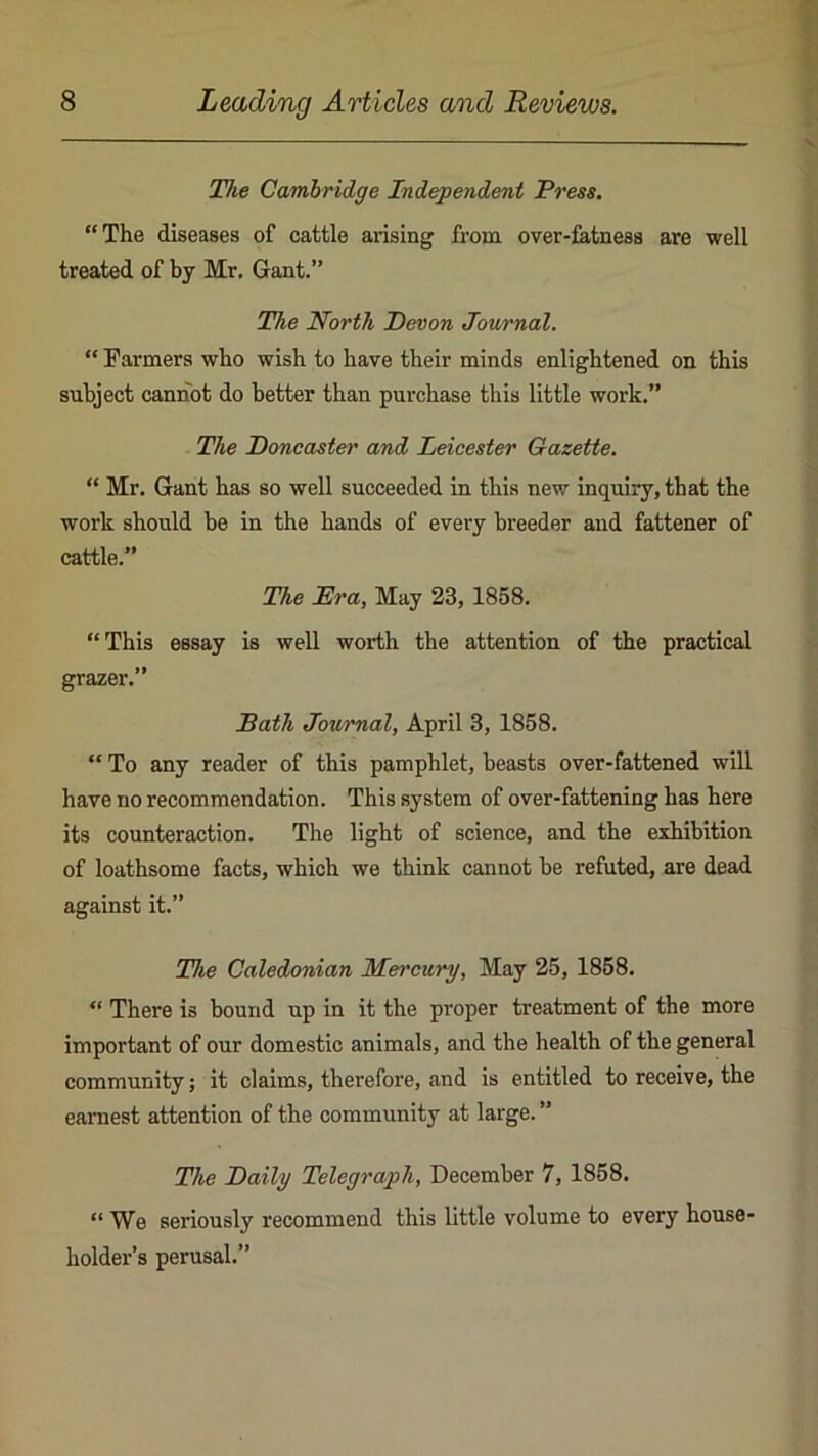 The Cambridge Independent Press. “The diseases of cattle arising from over-fatness are well treated of by Mr, Gant.” The North Devon Journal. “ Farmers who wish to have their minds enlightened on this subject cannot do better than purchase this little work.” The Doncaster and Leicester Gazette. “ Mr. Gant has so well succeeded in this new inquiry, that the work should be in the hands of every breeder and fattener of cattle.” The Era, May 23, 1858, “This essay is well worth the attention of the practical grazer.” Bath Journal, April 3, 1858. “ To any reader of this pamphlet, beasts over-fattened will have no recommendation. This system of over-fattening has here its counteraction. The light of science, and the exhibition of loathsome facts, which we think cannot be refuted, are dead against it.” The Caledonian Mercury, May 25, 1858. “ There is bound up in it the proper treatment of the more important of our domestic animals, and the health of the general community; it claims, therefore, and is entitled to receive, the earnest attention of the community at large. ” The Daily Telegraph, December 7, 1858. “ We seriously recommend this little volume to every house- holder’s perusal.”