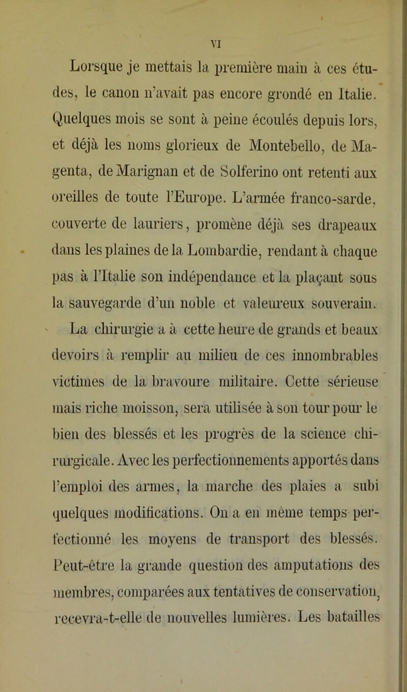 Lorsque je mettais la première main à ces étu- des, le canon n’avait pas encore grondé en Italie. Quelques mois se sont à peine écoulés depuis lors, et déjà les noms glorieux de Montebello, de Ma- genta, de Marignan et de Solferino ont retenti aux oreilles de toute l’Europe. L’armée franco-sarde, couverte de lauriers, promène déjà ses drapeaux dans les plaines de la Lombardie, rendant à chaque pas à l’Italie son indépendance et la plaçant sous la sauvegarde d’un noble et valeureux souverain. La chirurgie a à cette heure de grands et beaux devoirs à remplir au milieu de ces innombrables victimes de la bravoure militaire. Cette sérieuse mais riche moisson, sera utilisée à son tour pour le bien des blessés et les progrès de la science chi- rurgicale. Avec les perfectionnements apportés dans l’emploi des armes, la marche des plaies a subi quelques modifications. On a en meme temps per- fectionné les moyens de transport des blessés. Peut-être la grande question des amputations des membres, comparées aux tentatives de conservation, recevra-t-elle de nouvelles lumières. Les batailles