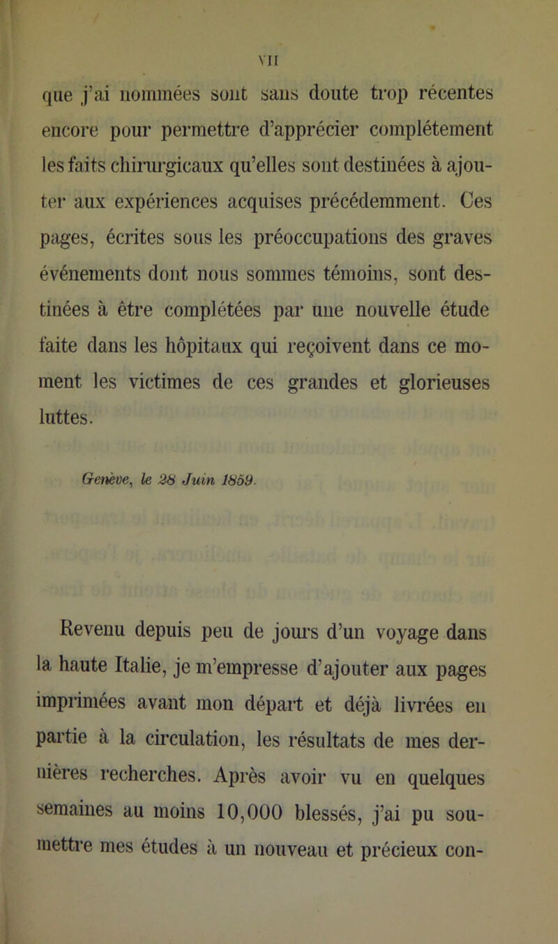 que j’ai nommées sont sans cloute trop récentes encore pour permettre d’apprécier complètement les faits chirurgicaux qu’elles sont destinées à ajou- ter aux expériences acquises précédemment. Ces pages, écrites sous les préoccupations des graves événements dont nous sommes témoins, sont des- tinées à être complétées par une nouvelle étude faite dans les hôpitaux qui reçoivent dans ce mo- ment les victimes de ces grandes et glorieuses luttes. Genève, le 28 Juin 18Ô9- Revenu depuis peu de jours d’un voyage dans la haute Italie, je m’empresse d’ajouter aux pages imprimées avant mon départ et déjà livrées en partie à la circulation, les résultats de mes der- nières recherches. Après avoir vu en quelques semaines au moins 10,000 blessés, j’ai pu sou- mettre mes études à un nouveau et précieux con-