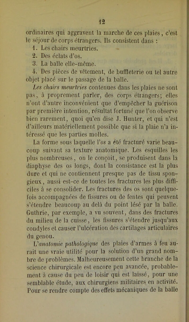 ordinaires qui aggravent la marche de ces plaies, c’est le séjour de corps étrangers. Ils consistent dans : 1. Les chairs meurtries. 2. Des éclats d’os. 3. La balle elle-même. 4. Des pièces de vêtement, de buffleterie ou tel autre objet placé sur le passage de la balle. Les chairs meurtries contenues dans les plaies ne sont pas, à proprement parler, des corps étrangers; elles n’ont d’autre inconvénient que d’empêcher la guérison par première intention, résultat fortuné que l’on observe bien rarement, quoi qu’en dise J. Hunter, et qui n’est d’ailleurs matériellement possible que si la plaie n’a in- téressé que les parties molles. La forme sous laquelle l’os a été fracturé varie beau- coup suivant sa texture anatomique. Les esquilles les plus nombreuses, on le conçoit, se produisent dans la diaphyse des os longs, dont la consistance est la plus dure et qui ne contiennent presque pas de tissu spon- gieux , aussi est-ce de toutes les fractures les plus diffi- ciles à se consolider. Les fractures des os sont quelque- fois accompagnées de fissures ou de fentes qui peuvent s’étendre beaucoup au delà du point lésé par la balle. Guthrie, par exemple, a vu souvent, dans des fractures du milieu de la cuisse, les fissures s’étendre jusqu’aux coudyles et causer l’ulcération des cartilages articulaires du genou. Vanatomie pathologique des plaies d’armes à feu au- rait une vraie utilité pour la solution d’un grand nom- bre de problèmes. Malheureusement cette branche de la science chirurgicale est encore peu avancée, probable- ment à cause du peu de loisir qui est laissé, pour une semblable étude, aux chirurgiens militaires en activité. Pour se rendre compte des effets mécaniques de la balle