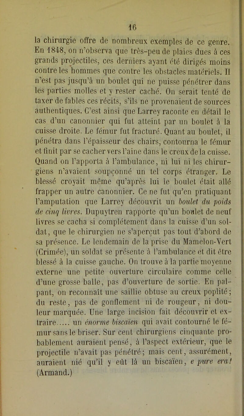 la chirurgie offre de nombreux exemples de ce genre. En 1848, on n’observa que très-peu de plaies dues à ces grands projectiles, ces derniers ayant été dirigés moins contre les hommes que contre les obstacles matériels. Il n’est pas jusqu’à un boulet qui ne puisse pénétrer dans les parties molles et y rester caché. On serait tenté de taxer de fables ces récits, s’ils ne provenaient de sources authentiques. C’est, ainsi que Larrey raconte en détail le cas d’un canonnier qui fut atteint par un boulet à la cuisse droite. Le fémur fut fracturé. Quant au boulet, il pénétra dans l’épaisseur des chairs, contourna le fémur et finit par se cacher vers l’aine dans le creux de la cuisse. Quand on l’apporta à l’ambulance, ni lui ni les chirur- giens n’avaient soupçonné un tel corps étranger. Le blessé croyait même qu’après lui le boulet était allé frapper un autre canonnier. Ce ne fut qu’en pratiquant l’amputation que Larrey découvrit un boulet du poids de cinq livres. Dupuytren rapporte qu’un boulet de neuf livres se cacha si complètement dans la cuisse d’un sol- dat, que le chirurgien ne s’aperçut pas tout d’abord de sa présence. Le lendemain de la prise du Mamelon-Vert (Crimée), un soldat se présente à l’ambulance et dit être blessé à la cuisse gauche. On trouve à la partie moyenne externe une petite ouverture circulaire comme celle d’une grosse balle, pas d’ouverture de sortie. En pal- pant, on reconnaît une saillie obtuse au creux poplité; du reste, pas de gonflement ni de rougeur, ni dou- leur marquée. Une large incision fait découvrir et ex- traire un énorme biscaïen qui avait contourné le fé- mur sans le briser. Sur cent chirurgiens cinquante pro- bablement auraient pensé, à l’aspect extérieur, que le projectile n’avait pas pénétré; mais cent, assurément, auraient nié qu’il y eût là un biscaïen, e pure era! (Armand.)